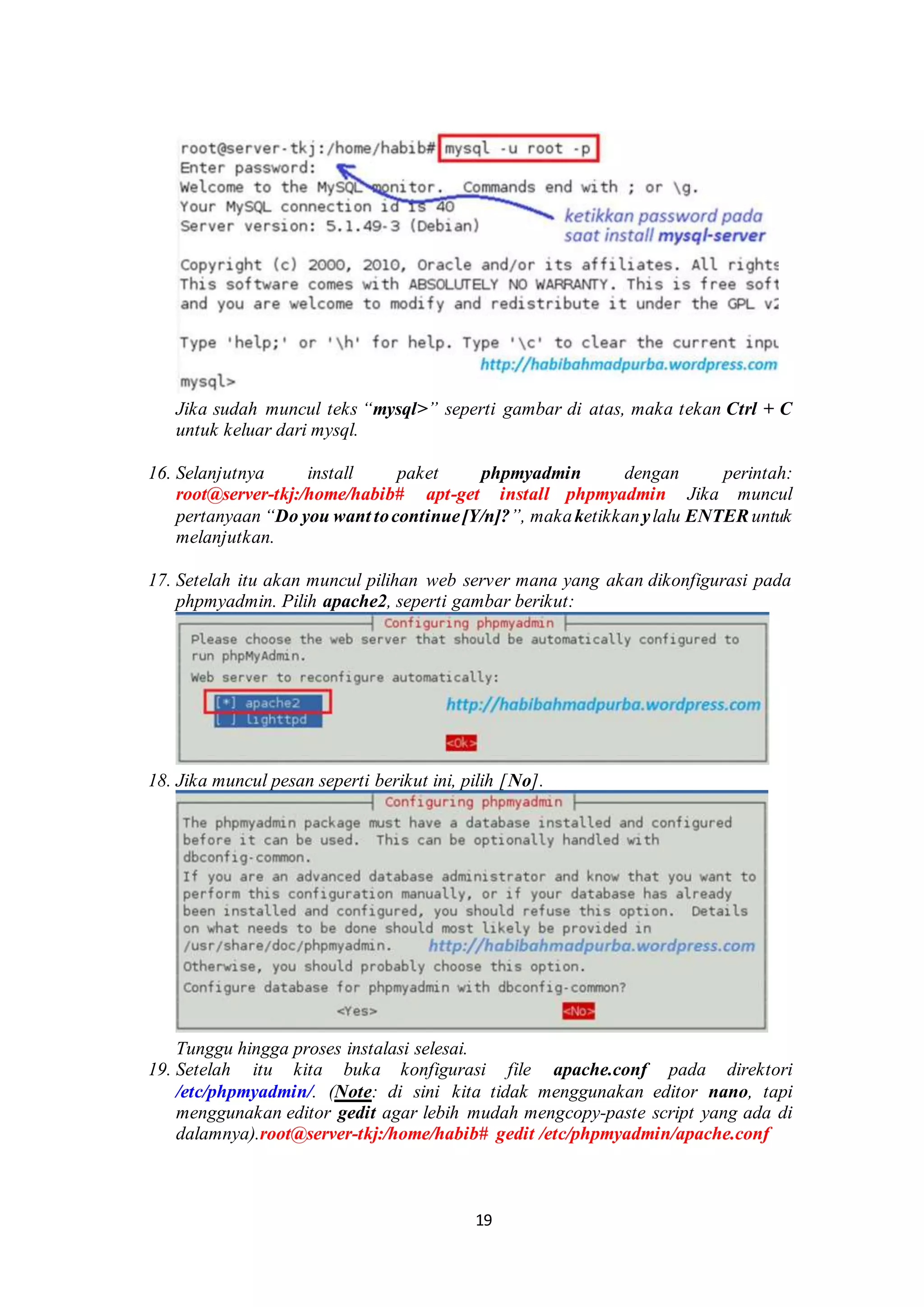 19
.
Jika sudah muncul teks “mysql>” seperti gambar di atas, maka tekan Ctrl + C
untuk keluar dari mysql.
.
16. Selanjutnya install paket phpmyadmin dengan perintah:
root@server-tkj:/home/habib# apt-get install phpmyadmin Jika muncul
pertanyaan “Do you want tocontinue[Y/n]?”, makaketikkanylalu ENTER untuk
melanjutkan.
.
17. Setelah itu akan muncul pilihan web server mana yang akan dikonfigurasi pada
phpmyadmin. Pilih apache2, seperti gambar berikut:
.
18. Jika muncul pesan seperti berikut ini, pilih [No].
.
Tunggu hingga proses instalasi selesai..
19. Setelah itu kita buka konfigurasi file apache.conf pada direktori
/etc/phpmyadmin/. (Note: di sini kita tidak menggunakan editor nano, tapi
menggunakan editor gedit agar lebih mudah mengcopy-paste script yang ada di
dalamnya).root@server-tkj:/home/habib# gedit /etc/phpmyadmin/apache.conf
.
 