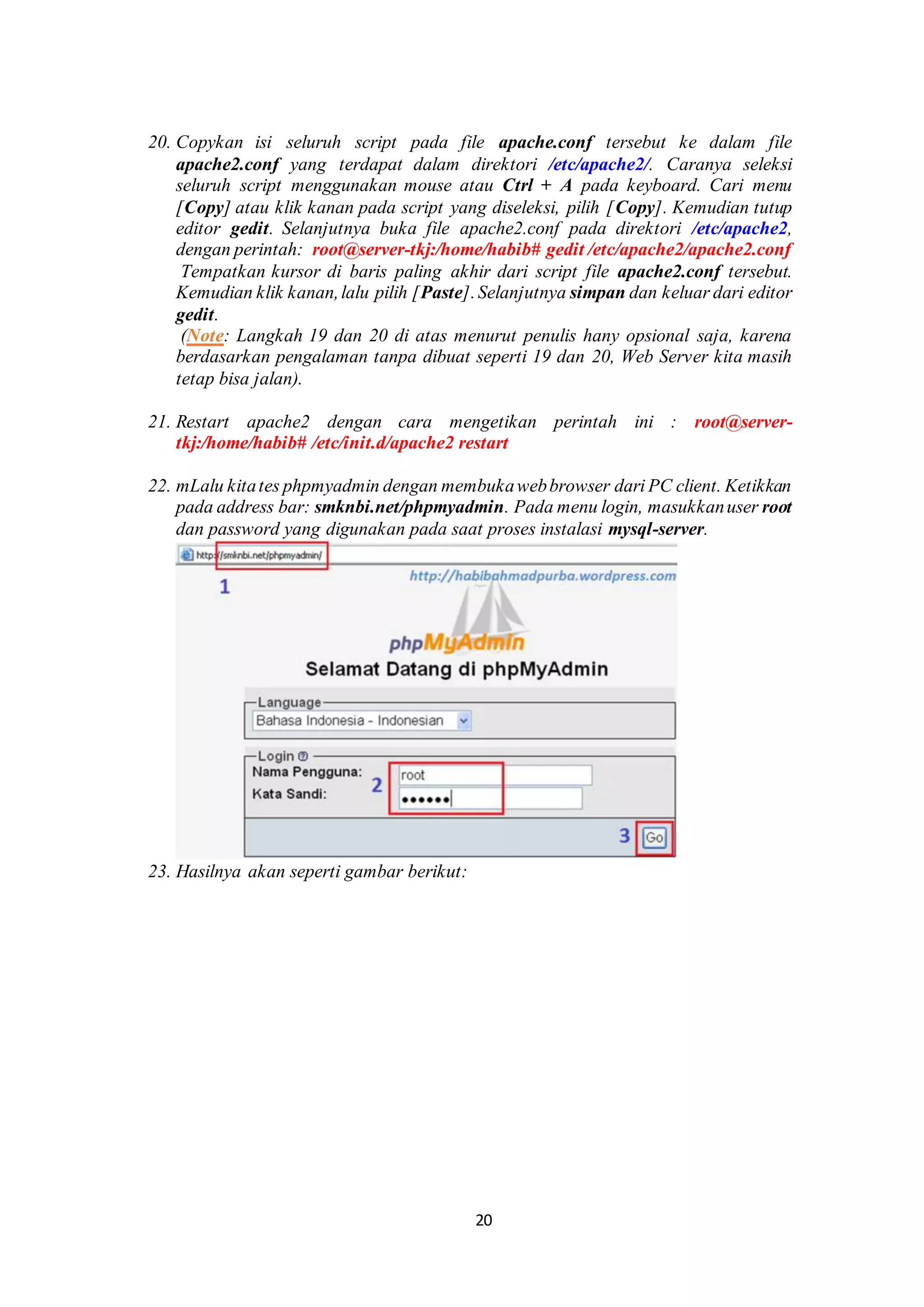 20
20. Copykan isi seluruh script pada file apache.conf tersebut ke dalam file
apache2.conf yang terdapat dalam direktori /etc/apache2/. Caranya seleksi
seluruh script menggunakan mouse atau Ctrl + A pada keyboard. Cari menu
[Copy] atau klik kanan pada script yang diseleksi, pilih [Copy]. Kemudian tutup
editor gedit. Selanjutnya buka file apache2.conf pada direktori /etc/apache2,
dengan perintah: root@server-tkj:/home/habib# gedit /etc/apache2/apache2.conf
.Tempatkan kursor di baris paling akhir dari script file apache2.conf tersebut.
Kemudian klik kanan,lalu pilih [Paste].Selanjutnya simpan dan keluar dari editor
gedit.
.(Note: Langkah 19 dan 20 di atas menurut penulis hany opsional saja, karena
berdasarkan pengalaman tanpa dibuat seperti 19 dan 20, Web Server kita masih
tetap bisa jalan).
.
21. Restart apache2 dengan cara mengetikan perintah ini : root@server-
tkj:/home/habib# /etc/init.d/apache2 restart
22. mLalu kitates phpmyadmin dengan membukawebbrowser dari PC client. Ketikkan
pada address bar: smknbi.net/phpmyadmin. Pada menu login, masukkanuser root
dan password yang digunakan pada saat proses instalasi mysql-server.
23. Hasilnya akan seperti gambar berikut:
 