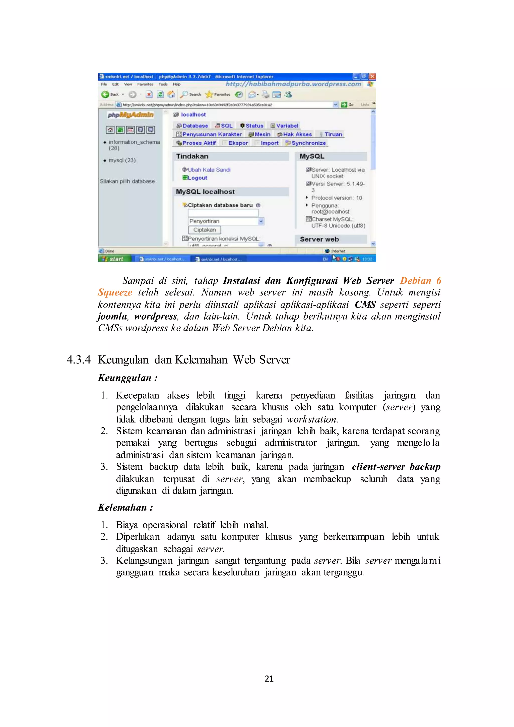 21
.
Sampai di sini, tahap Instalasi dan Konfigurasi Web Server Debian 6
Squeeze telah selesai. Namun web server ini masih kosong. Untuk mengisi
kontennya kita ini perlu diinstall aplikasi aplikasi-aplikasi CMS seperti seperti
joomla, wordpress, dan lain-lain. Untuk tahap berikutnya kita akan menginstal
CMSs wordpress ke dalam Web Server Debian kita.
4.3.4 Keungulan dan Kelemahan Web Server
Keunggulan :
1. Kecepatan akses lebih tinggi karena penyediaan fasilitas jaringan dan
pengelolaannya dilakukan secara khusus oleh satu komputer (server) yang
tidak dibebani dengan tugas lain sebagai workstation.
2. Sistem keamanan dan administrasi jaringan lebih baik, karena terdapat seorang
pemakai yang bertugas sebagai administrator jaringan, yang mengelola
administrasi dan sistem keamanan jaringan.
3. Sistem backup data lebih baik, karena pada jaringan client-server backup
dilakukan terpusat di server, yang akan membackup seluruh data yang
digunakan di dalam jaringan.
Kelemahan :
1. Biaya operasional relatif lebih mahal.
2. Diperlukan adanya satu komputer khusus yang berkemampuan lebih untuk
ditugaskan sebagai server.
3. Kelangsungan jaringan sangat tergantung pada server. Bila server mengalami
gangguan maka secara keseluruhan jaringan akan terganggu.
 
