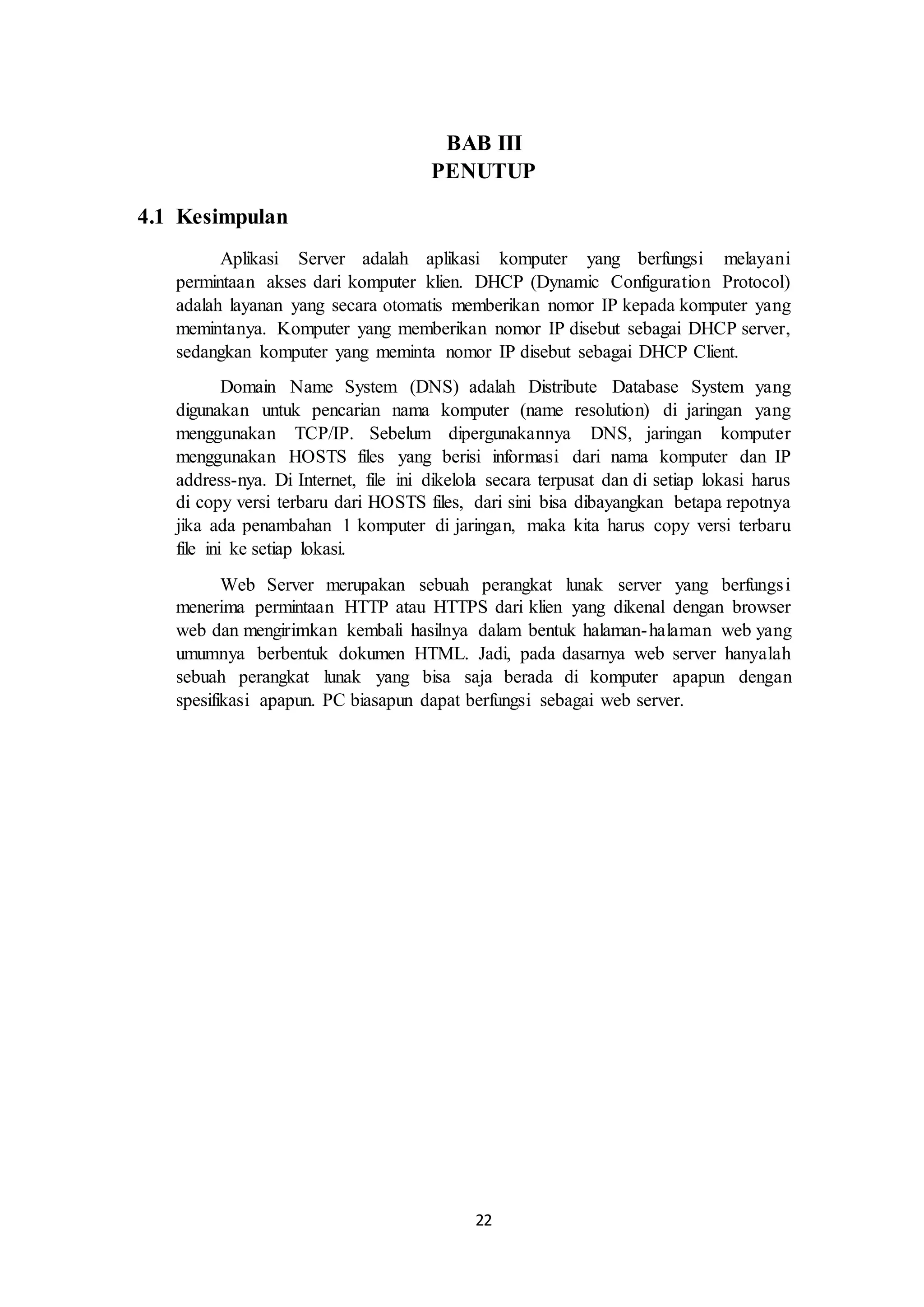 22
BAB III
PENUTUP
4.1 Kesimpulan
Aplikasi Server adalah aplikasi komputer yang berfungsi melayani
permintaan akses dari komputer klien. DHCP (Dynamic Configuration Protocol)
adalah layanan yang secara otomatis memberikan nomor IP kepada komputer yang
memintanya. Komputer yang memberikan nomor IP disebut sebagai DHCP server,
sedangkan komputer yang meminta nomor IP disebut sebagai DHCP Client.
Domain Name System (DNS) adalah Distribute Database System yang
digunakan untuk pencarian nama komputer (name resolution) di jaringan yang
menggunakan TCP/IP. Sebelum dipergunakannya DNS, jaringan komputer
menggunakan HOSTS files yang berisi informasi dari nama komputer dan IP
address-nya. Di Internet, file ini dikelola secara terpusat dan di setiap lokasi harus
di copy versi terbaru dari HOSTS files, dari sini bisa dibayangkan betapa repotnya
jika ada penambahan 1 komputer di jaringan, maka kita harus copy versi terbaru
file ini ke setiap lokasi.
Web Server merupakan sebuah perangkat lunak server yang berfungsi
menerima permintaan HTTP atau HTTPS dari klien yang dikenal dengan browser
web dan mengirimkan kembali hasilnya dalam bentuk halaman-halaman web yang
umumnya berbentuk dokumen HTML. Jadi, pada dasarnya web server hanyalah
sebuah perangkat lunak yang bisa saja berada di komputer apapun dengan
spesifikasi apapun. PC biasapun dapat berfungsi sebagai web server.
 