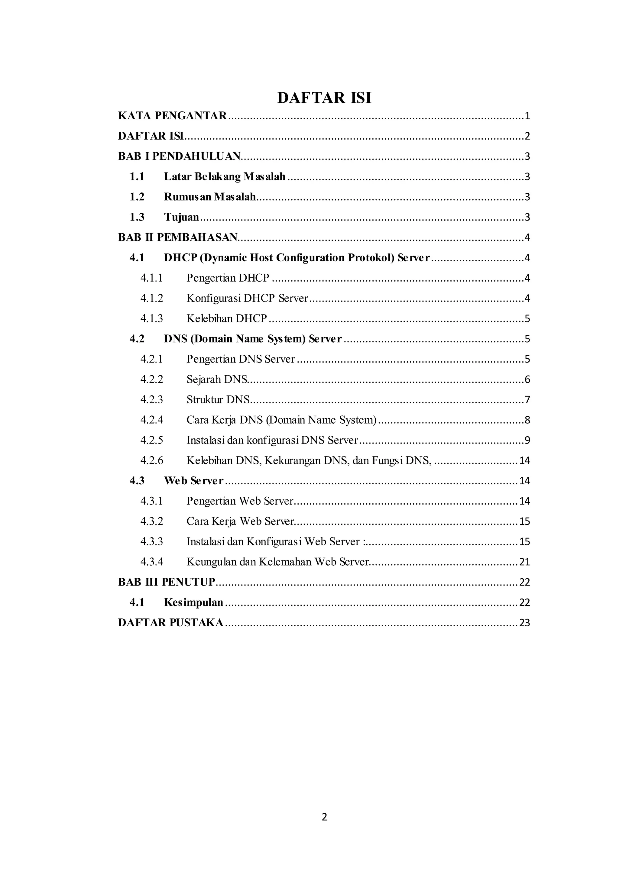 2
DAFTAR ISI
KATA PENGANTAR...............................................................................................1
DAFTAR ISI.............................................................................................................2
BAB I PENDAHULUAN...........................................................................................3
1.1 Latar Belakang Masalah............................................................................3
1.2 Rumusan Masalah......................................................................................3
1.3 Tujuan........................................................................................................3
BAB II PEMBAHASAN............................................................................................4
4.1 DHCP (Dynamic Host Configuration Protokol) Server..............................4
4.1.1 Pengertian DHCP .................................................................................4
4.1.2 Konfigurasi DHCP Server.....................................................................4
4.1.3 Kelebihan DHCP..................................................................................5
4.2 DNS (Domain Name System) Server..........................................................5
4.2.1 Pengertian DNS Server .........................................................................5
4.2.2 Sejarah DNS.........................................................................................6
4.2.3 Struktur DNS........................................................................................7
4.2.4 Cara Kerja DNS (Domain Name System)...............................................8
4.2.5 Instalasi dan konfigurasi DNS Server.....................................................9
4.2.6 Kelebihan DNS, Kekurangan DNS, dan Fungsi DNS, ...........................14
4.3 Web Server..............................................................................................14
4.3.1 Pengertian Web Server........................................................................14
4.3.2 Cara Kerja Web Server........................................................................15
4.3.3 Instalasi dan Konfigurasi Web Server :.................................................15
4.3.4 Keungulan dan Kelemahan Web Server................................................21
BAB III PENUTUP.................................................................................................22
4.1 Kesimpulan..............................................................................................22
DAFTAR PUSTAKA..............................................................................................23
 