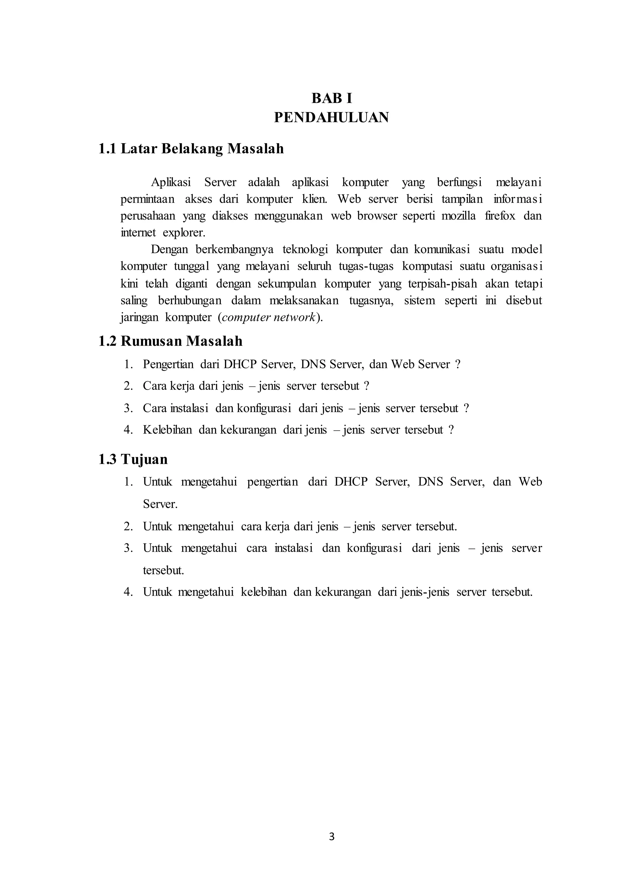 3
BAB I
PENDAHULUAN
1.1 Latar Belakang Masalah
Aplikasi Server adalah aplikasi komputer yang berfungsi melayani
permintaan akses dari komputer klien. Web server berisi tampilan informasi
perusahaan yang diakses menggunakan web browser seperti mozilla firefox dan
internet explorer.
Dengan berkembangnya teknologi komputer dan komunikasi suatu model
komputer tunggal yang melayani seluruh tugas-tugas komputasi suatu organisasi
kini telah diganti dengan sekumpulan komputer yang terpisah-pisah akan tetapi
saling berhubungan dalam melaksanakan tugasnya, sistem seperti ini disebut
jaringan komputer (computer network).
1.2 Rumusan Masalah
1. Pengertian dari DHCP Server, DNS Server, dan Web Server ?
2. Cara kerja dari jenis – jenis server tersebut ?
3. Cara instalasi dan konfigurasi dari jenis – jenis server tersebut ?
4. Kelebihan dan kekurangan dari jenis – jenis server tersebut ?
1.3 Tujuan
1. Untuk mengetahui pengertian dari DHCP Server, DNS Server, dan Web
Server.
2. Untuk mengetahui cara kerja dari jenis – jenis server tersebut.
3. Untuk mengetahui cara instalasi dan konfigurasi dari jenis – jenis server
tersebut.
4. Untuk mengetahui kelebihan dan kekurangan dari jenis-jenis server tersebut.
 
