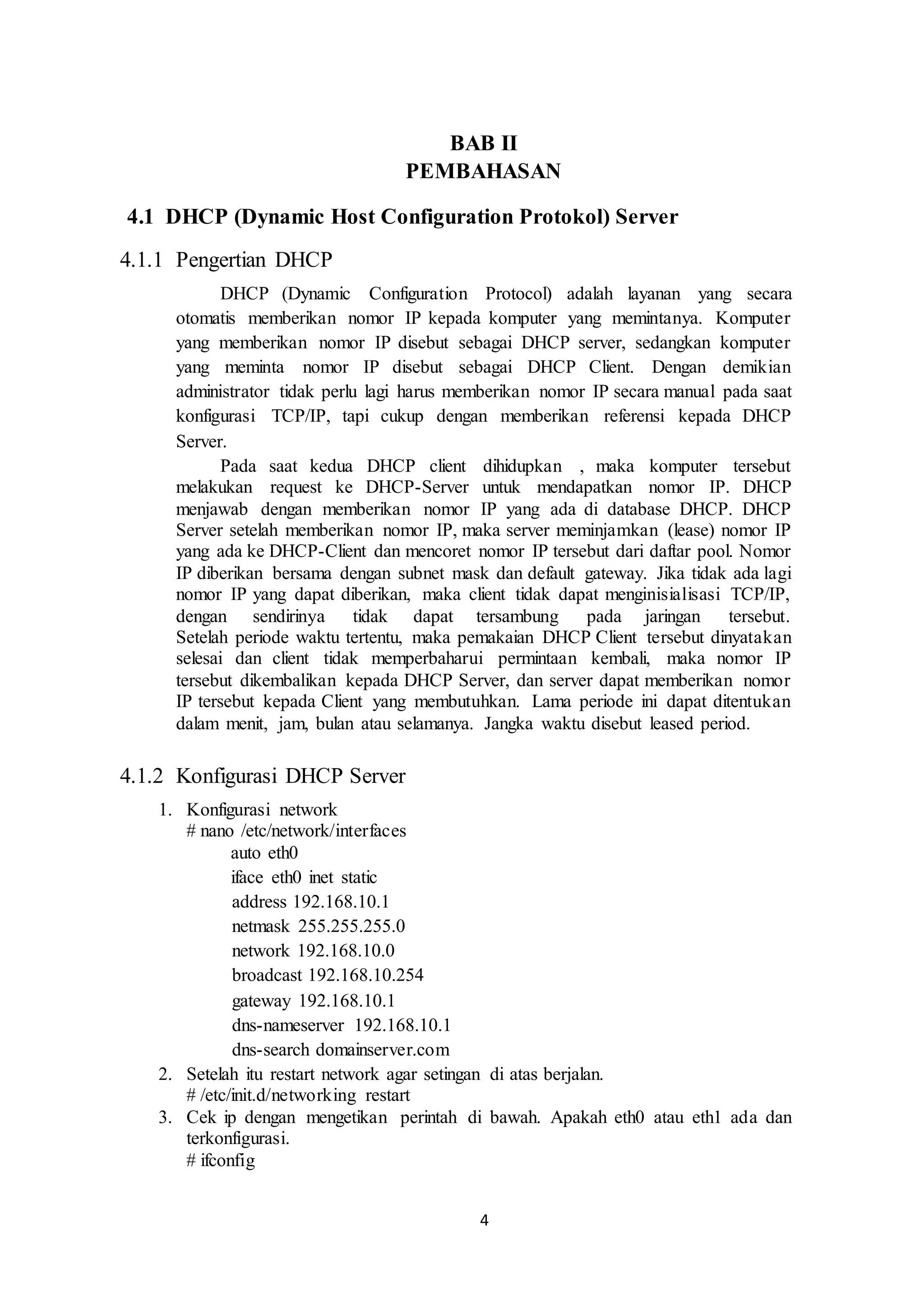4
BAB II
PEMBAHASAN
4.1 DHCP (Dynamic Host Configuration Protokol) Server
4.1.1 Pengertian DHCP
DHCP (Dynamic Configuration Protocol) adalah layanan yang secara
otomatis memberikan nomor IP kepada komputer yang memintanya. Komputer
yang memberikan nomor IP disebut sebagai DHCP server, sedangkan komputer
yang meminta nomor IP disebut sebagai DHCP Client. Dengan demikian
administrator tidak perlu lagi harus memberikan nomor IP secara manual pada saat
konfigurasi TCP/IP, tapi cukup dengan memberikan referensi kepada DHCP
Server.
Pada saat kedua DHCP client dihidupkan , maka komputer tersebut
melakukan request ke DHCP-Server untuk mendapatkan nomor IP. DHCP
menjawab dengan memberikan nomor IP yang ada di database DHCP. DHCP
Server setelah memberikan nomor IP, maka server meminjamkan (lease) nomor IP
yang ada ke DHCP-Client dan mencoret nomor IP tersebut dari daftar pool. Nomor
IP diberikan bersama dengan subnet mask dan default gateway. Jika tidak ada lagi
nomor IP yang dapat diberikan, maka client tidak dapat menginisialisasi TCP/IP,
dengan sendirinya tidak dapat tersambung pada jaringan tersebut.
Setelah periode waktu tertentu, maka pemakaian DHCP Client tersebut dinyatakan
selesai dan client tidak memperbaharui permintaan kembali, maka nomor IP
tersebut dikembalikan kepada DHCP Server, dan server dapat memberikan nomor
IP tersebut kepada Client yang membutuhkan. Lama periode ini dapat ditentukan
dalam menit, jam, bulan atau selamanya. Jangka waktu disebut leased period.
4.1.2 Konfigurasi DHCP Server
1. Konfigurasi network
# nano /etc/network/interfaces
auto eth0
iface eth0 inet static
address 192.168.10.1
netmask 255.255.255.0
network 192.168.10.0
broadcast 192.168.10.254
gateway 192.168.10.1
dns-nameserver 192.168.10.1
dns-search domainserver.com
2. Setelah itu restart network agar setingan di atas berjalan.
# /etc/init.d/networking restart
3. Cek ip dengan mengetikan perintah di bawah. Apakah eth0 atau eth1 ada dan
terkonfigurasi.
# ifconfig
 