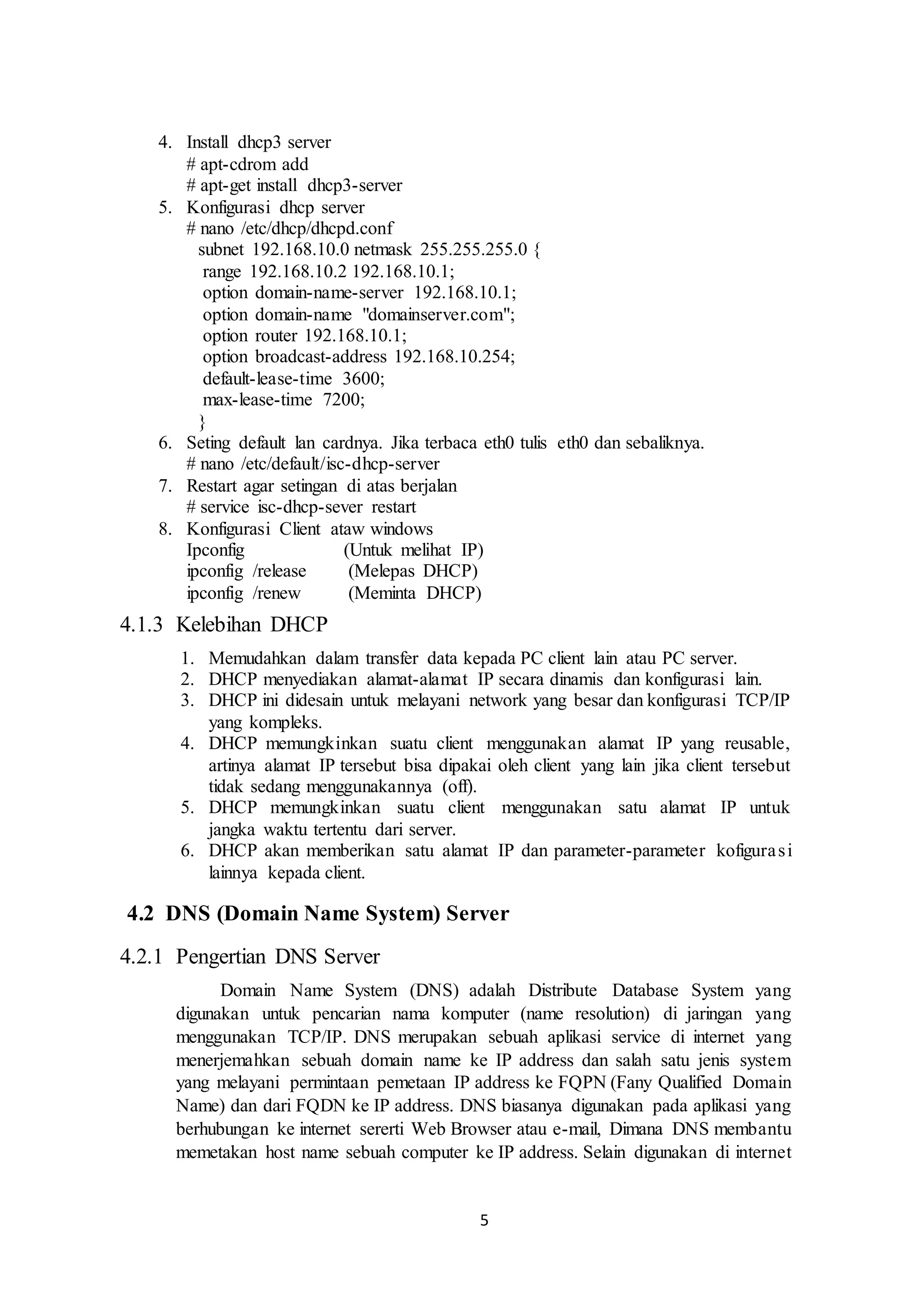 5
4. Install dhcp3 server
# apt-cdrom add
# apt-get install dhcp3-server
5. Konfigurasi dhcp server
# nano /etc/dhcp/dhcpd.conf
subnet 192.168.10.0 netmask 255.255.255.0 {
range 192.168.10.2 192.168.10.1;
option domain-name-server 192.168.10.1;
option domain-name "domainserver.com";
option router 192.168.10.1;
option broadcast-address 192.168.10.254;
default-lease-time 3600;
max-lease-time 7200;
}
6. Seting default lan cardnya. Jika terbaca eth0 tulis eth0 dan sebaliknya.
# nano /etc/default/isc-dhcp-server
7. Restart agar setingan di atas berjalan
# service isc-dhcp-sever restart
8. Konfigurasi Client ataw windows
Ipconfig (Untuk melihat IP)
ipconfig /release (Melepas DHCP)
ipconfig /renew (Meminta DHCP)
4.1.3 Kelebihan DHCP
1. Memudahkan dalam transfer data kepada PC client lain atau PC server.
2. DHCP menyediakan alamat-alamat IP secara dinamis dan konfigurasi lain.
3. DHCP ini didesain untuk melayani network yang besar dan konfigurasi TCP/IP
yang kompleks.
4. DHCP memungkinkan suatu client menggunakan alamat IP yang reusable,
artinya alamat IP tersebut bisa dipakai oleh client yang lain jika client tersebut
tidak sedang menggunakannya (off).
5. DHCP memungkinkan suatu client menggunakan satu alamat IP untuk
jangka waktu tertentu dari server.
6. DHCP akan memberikan satu alamat IP dan parameter-parameter kofigurasi
lainnya kepada client.
4.2 DNS (Domain Name System) Server
4.2.1 Pengertian DNS Server
Domain Name System (DNS) adalah Distribute Database System yang
digunakan untuk pencarian nama komputer (name resolution) di jaringan yang
menggunakan TCP/IP. DNS merupakan sebuah aplikasi service di internet yang
menerjemahkan sebuah domain name ke IP address dan salah satu jenis system
yang melayani permintaan pemetaan IP address ke FQPN (Fany Qualified Domain
Name) dan dari FQDN ke IP address. DNS biasanya digunakan pada aplikasi yang
berhubungan ke internet sererti Web Browser atau e-mail, Dimana DNS membantu
memetakan host name sebuah computer ke IP address. Selain digunakan di internet
 