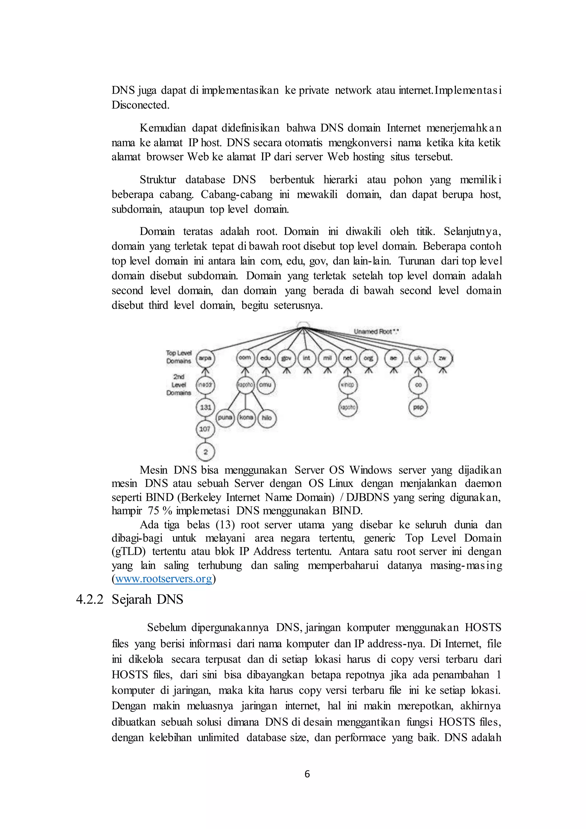 6
DNS juga dapat di implementasikan ke private network atau internet.Implementasi
Disconected.
Kemudian dapat didefinisikan bahwa DNS domain Internet menerjemahkan
nama ke alamat IP host. DNS secara otomatis mengkonversi nama ketika kita ketik
alamat browser Web ke alamat IP dari server Web hosting situs tersebut.
Struktur database DNS berbentuk hierarki atau pohon yang memiliki
beberapa cabang. Cabang-cabang ini mewakili domain, dan dapat berupa host,
subdomain, ataupun top level domain.
Domain teratas adalah root. Domain ini diwakili oleh titik. Selanjutnya,
domain yang terletak tepat di bawah root disebut top level domain. Beberapa contoh
top level domain ini antara lain com, edu, gov, dan lain-lain. Turunan dari top level
domain disebut subdomain. Domain yang terletak setelah top level domain adalah
second level domain, dan domain yang berada di bawah second level domain
disebut third level domain, begitu seterusnya.
Mesin DNS bisa menggunakan Server OS Windows server yang dijadikan
mesin DNS atau sebuah Server dengan OS Linux dengan menjalankan daemon
seperti BIND (Berkeley Internet Name Domain) / DJBDNS yang sering digunakan,
hampir 75 % implemetasi DNS menggunakan BIND.
Ada tiga belas (13) root server utama yang disebar ke seluruh dunia dan
dibagi-bagi untuk melayani area negara tertentu, generic Top Level Domain
(gTLD) tertentu atau blok IP Address tertentu. Antara satu root server ini dengan
yang lain saling terhubung dan saling memperbaharui datanya masing-masing
(www.rootservers.org)
4.2.2 Sejarah DNS
Sebelum dipergunakannya DNS, jaringan komputer menggunakan HOSTS
files yang berisi informasi dari nama komputer dan IP address-nya. Di Internet, file
ini dikelola secara terpusat dan di setiap lokasi harus di copy versi terbaru dari
HOSTS files, dari sini bisa dibayangkan betapa repotnya jika ada penambahan 1
komputer di jaringan, maka kita harus copy versi terbaru file ini ke setiap lokasi.
Dengan makin meluasnya jaringan internet, hal ini makin merepotkan, akhirnya
dibuatkan sebuah solusi dimana DNS di desain menggantikan fungsi HOSTS files,
dengan kelebihan unlimited database size, dan performace yang baik. DNS adalah
 