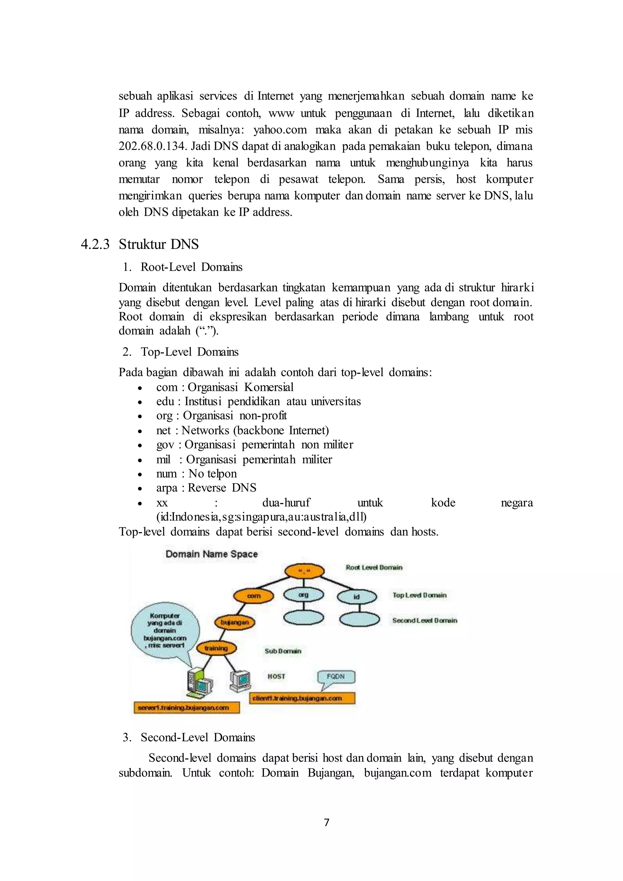 7
sebuah aplikasi services di Internet yang menerjemahkan sebuah domain name ke
IP address. Sebagai contoh, www untuk penggunaan di Internet, lalu diketikan
nama domain, misalnya: yahoo.com maka akan di petakan ke sebuah IP mis
202.68.0.134. Jadi DNS dapat di analogikan pada pemakaian buku telepon, dimana
orang yang kita kenal berdasarkan nama untuk menghubunginya kita harus
memutar nomor telepon di pesawat telepon. Sama persis, host komputer
mengirimkan queries berupa nama komputer dan domain name server ke DNS, lalu
oleh DNS dipetakan ke IP address.
4.2.3 Struktur DNS
1. Root-Level Domains
Domain ditentukan berdasarkan tingkatan kemampuan yang ada di struktur hirarki
yang disebut dengan level. Level paling atas di hirarki disebut dengan root domain.
Root domain di ekspresikan berdasarkan periode dimana lambang untuk root
domain adalah (“.”).
2. Top-Level Domains
Pada bagian dibawah ini adalah contoh dari top-level domains:
 com : Organisasi Komersial
 edu : Institusi pendidikan atau universitas
 org : Organisasi non-profit
 net : Networks (backbone Internet)
 gov : Organisasi pemerintah non militer
 mil : Organisasi pemerintah militer
 num : No telpon
 arpa : Reverse DNS
 xx : dua-huruf untuk kode negara
(id:Indonesia,sg:singapura,au:australia,dll)
Top-level domains dapat berisi second-level domains dan hosts.
3. Second-Level Domains
Second-level domains dapat berisi host dan domain lain, yang disebut dengan
subdomain. Untuk contoh: Domain Bujangan, bujangan.com terdapat komputer
 