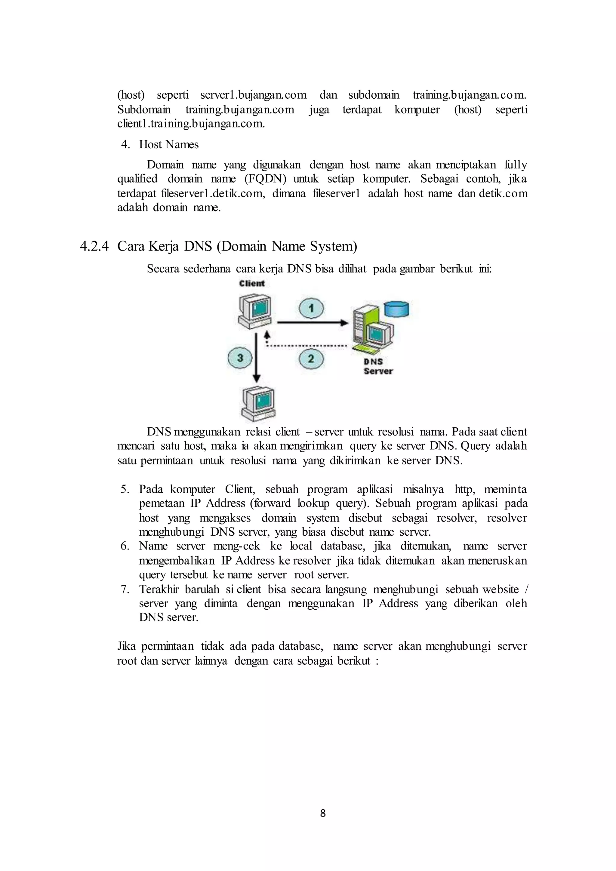 8
(host) seperti server1.bujangan.com dan subdomain training.bujangan.com.
Subdomain training.bujangan.com juga terdapat komputer (host) seperti
client1.training.bujangan.com.
4. Host Names
Domain name yang digunakan dengan host name akan menciptakan fully
qualified domain name (FQDN) untuk setiap komputer. Sebagai contoh, jika
terdapat fileserver1.detik.com, dimana fileserver1 adalah host name dan detik.com
adalah domain name.
4.2.4 Cara Kerja DNS (Domain Name System)
Secara sederhana cara kerja DNS bisa dilihat pada gambar berikut ini:
DNS menggunakan relasi client – server untuk resolusi nama. Pada saat client
mencari satu host, maka ia akan mengirimkan query ke server DNS. Query adalah
satu permintaan untuk resolusi nama yang dikirimkan ke server DNS.
5. Pada komputer Client, sebuah program aplikasi misalnya http, meminta
pemetaan IP Address (forward lookup query). Sebuah program aplikasi pada
host yang mengakses domain system disebut sebagai resolver, resolver
menghubungi DNS server, yang biasa disebut name server.
6. Name server meng-cek ke local database, jika ditemukan, name server
mengembalikan IP Address ke resolver jika tidak ditemukan akan meneruskan
query tersebut ke name server root server.
7. Terakhir barulah si client bisa secara langsung menghubungi sebuah website /
server yang diminta dengan menggunakan IP Address yang diberikan oleh
DNS server.
Jika permintaan tidak ada pada database, name server akan menghubungi server
root dan server lainnya dengan cara sebagai berikut :
 