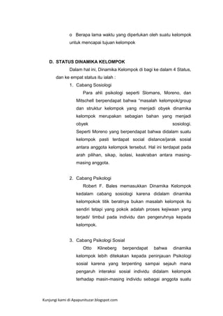 o Berapa lama waktu yang diperlukan oleh suatu kelompok
untuk mencapai tujuan kelompok

D. STATUS DINAMIKA KELOMPOK
Dalam hal ini, Dinamika Kelompok di bagi ke dalam 4 Status,
dan ke empat status itu ialah :
1. Cabang Sosiologi
Para ahli psikologi seperti Slomans, Moreno, dan
Mitschell berpendapat bahwa “masalah kelompok/group
dan struktur kelompok yang menjadi obyek dinamika
kelompok merupakan sebagian bahan yang menjadi
obyek

sosiologi.

Seperti Moreno yang berpendapat bahwa didalam suatu
kelompok pasti terdapat social distance/jarak sosial
antara anggota kelompok tersebut. Hal ini terdapat pada
arah pilihan, sikap, isolasi, keakraban antara masingmasing anggota.

2. Cabang Psikologi
Robert F. Bales memasukkan Dinamika Kelompok
kedalam cabang sosiologi karena didalam dinamika
kelompokok titik beratnya bukan masalah kelompok itu
sendiri tetapi yang pokok adalah proses kejiwaan yang
terjadi/ timbul pada individu dan pengeruhnya kepada
kelompok.

3. Cabang Psikologi Sosial
Otto

Klineberg

berpendapat

bahwa

dinamika

kelompok lebih ditekakan kepada peninjauan Psikologi
sosial karena yang terpenting sampai sejauh mana
pengaruh interaksi sosial individu didalam kelompok
terhadap masin-masing individu sebagai anggota suatu

Kunjungi kami di Apapunituzar.blogspot.com

 