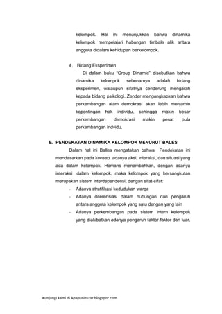 kelompok.

Hal

ini

menunjukkan

bahwa

dinamika

kelompok mempelajari hubungan timbale alik antara
anggota didalam kehidupan berkelompok.

4. Bidang Eksperimen
Di dalam buku “Group Dinamic” disebutkan bahwa
dinamika

kelompok

sebenarnya

adalah

bidang

eksperimen, walaupun sifatnya cenderung mengarah
kepada bidang psikologi. Zender mengungkapkan bahwa
perkembangan alam demokrasi akan lebih menjamin
kepentingan

hak

perkembangan

individu,
demokrasi

sehingga

makin

besar

makin

pesat

pula

perkembangan indvidu.

E. PENDEKATAN DINAMIKA KELOMPOK MENURUT BALES
Dalam hal ini Balles mengatakan bahwa

Pendekatan ini

mendasarkan pada konsep adanya aksi, interaksi, dan situasi yang
ada dalam kelompok. Homans menambahkan, dengan adanya
interaksi dalam kelompok, maka kelompok yang bersangkutan
merupakan sistem interdependensi, dengan sifat-sifat:
-

Adanya stratifikasi kedudukan warga

-

Adanya diferensiasi dalam hubungan dan pengaruh
antara anggota kelompok yang satu dengan yang lain

-

Adanya perkembangan pada sistem intern kelompok
yang diakibatkan adanya pengaruh faktor-faktor dari luar.

Kunjungi kami di Apapunituzar.blogspot.com

 