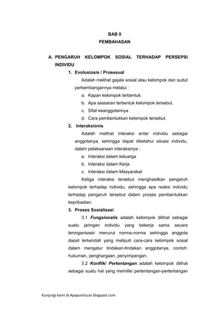 BAB II
PEMBAHASAN

A. PENGARUH

KELOMPOK

SOSIAL

TERHADAP

PERSEPSI

INDIVIDU
1. Evolusiosis / Prosesual
Adalah melihat gejala sosial atau kelompok dari sudut
perkembangannya melalui :
a. Kapan kelompok terbentuk.
b. Apa sassaran terbentuk kelompok tersebut.
c. Sifat keanggotannya
d. Cara pembentukkan kelompok tersebut.
2. Interaksionis
Adalah melihat interaksi antar individu sebagai
anggotanya, sehingga dapat diketahui situasi individu,
dalam pelaksanaan interaksinya :
a. Interaksi dalam keluarga
b. Interaksi dalam Kerja
c. Interaksi dalam Masyarakat
Ketiga interaksi tersebut menghasilkan pengaruh
kelompok terhadap individu, sehingga apa reaksi individu
terhadap pengaruh tersebut dalam proses pembentukkan
kepribadian.
3. Proses Sosialisasi
3.1 Fungsionalis adalah kelompok dilihat sebagai
suatu

jaringan

individu

yang

bekerja

sama

secara

terorganisasir menurut norma-norma sehingga anggota
dapat terkendali yang meliputi cara-cara kelompok sosial
dalam mengatur tindakan-tindakan anggotanya, contoh:
hukuman, penghargaan, penyimpangan.
3.2 Konflik/ Pertentangan adalah kelompok dilihat
sebagai suatu hal yang memiliki pertentangan-pertentangan

Kunjungi kami di Apapunituzar.blogspot.com

 