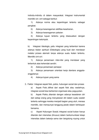 individu-individu di dalam masyarakat. Integrasi instrumental
memiliki ciri- cirri sebagai berikut:
1)

Adanya norma atau kepentingan tertentu sebagai

pengikat.
2)

Adanya keseragaman aktifitas keseharian.

3)

Adanya keseragaman pakaian

4)

Adanya tujuan tertentu yang disesuaikan dengan

kepentingan kelompok.

b)

Integrasi Ideologis, yaitu integrasi yang terbentuk karena

adanya ikatan spiritual (Odeologis) yang kuat dan mendasar
melalui proses alamiah tanpa adanya suatu ikatan tertentu.
Memiliki cirri-ciri:
1)

Adanya persamaan nilai-nilai yang mendasar yang

terbentuk atas kehendak sendiri.
2)

Adanya persamaan persepsi

3)

Adanya persamaan orientasi kerja diantara anggota-

anggotanya
4)

Adanya tujuan yang sama

3. Faktor Integrasi aspek fisik, psikis, hubungan social dan proses
a)

Aspek Fisik, dilihat dari aspek fisik atau wadahnya,

integrasi social bisa berbentuk organisasi atau paguyuban.
b)

Aspek Psikis, ditandai dengan adanya kesadaran diri

dari setiap orang yang menyatukan diri dalam suatu wadah
tertentu sehingga mereka menjadi bagian yang utuh, merasa
memiliki, dan mempunyai tanggung jawab dalam kehidupan
bersama.
c)

Aspek Hubungan Sosial, integrasi social bukan hanya

ditandai dari intensitas (khusus) dalam berkomunikasi tetapi
intensitas dalam bekerja sama dan bergotong royong untuk

Kunjungi kami di Apapunituzar.blogspot.com

 