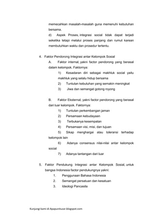 memecahkan masalah-masalah guna memenuhi kebutuhan
bersama.
d)

Aspek Proses, integrasi social tidak dapat terjadi

seketika tetapi melalui proses panjang dan rumut karean
membutuhkan waktu dan prosedur tertentu.

4. Faktor Pendorong Integrasi antar Kelompok Sosial
A.

Faktor internal, yakni factor pendorong yang berasal

dalam kelompok. Faktornya:
1)

Kesadaran diri sebagai makhluk social yaitu

makhluk yang selalu hidup bersama
2)
3)

B.

Tuntutan kebutuhan yang semakin meningkat
Jiwa dan semangat gotong royong

Faktor Eksternal, yakni factor pendorong yang berasal

dari luar kelompok. Faktornya:
1)

Tuntutan perkembangan jaman

2)

Persamaan kebudayaan

3)

Terbukanya kesempatan

4)

Persamaan visi, misi, dan tujuan

5)

Sikap

menghargai

atau

toleransi

terhadap

kelompok lain
6)

Adanya consensus nilai-nilai antar kelompok

7)

Adanya tantangan dari luar

social

5.

Faktor Pendukung Integrasi antar Kelompok Sosial, untuk
bangsa Indonesia factor pendukungnya yakni:
1.

Penggunaan Bahasa Indonesia

2.

Semangat persatuan dan kesatuan

3.

Ideologi Pancasila

Kunjungi kami di Apapunituzar.blogspot.com

 