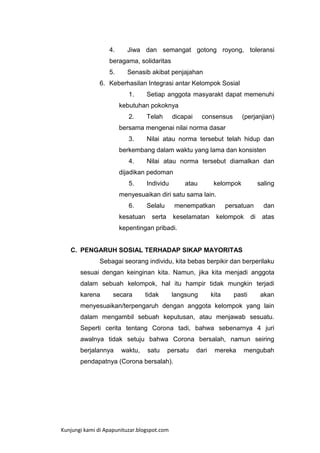 4.

Jiwa dan semangat gotong royong, toleransi

beragama, solidaritas
5.

Senasib akibat penjajahan

6. Keberhasilan Integrasi antar Kelompok Sosial
1.

Setiap anggota masyarakt dapat memenuhi

kebutuhan pokoknya
2.

Telah

dicapai

consensus

(perjanjian)

bersama mengenai nilai norma dasar
3.

Nilai atau norma tersebut telah hidup dan

berkembang dalam waktu yang lama dan konsisten
4.

Nilai atau norma tersebut diamalkan dan

dijadikan pedoman
5.

Individu

atau

kelompok

saling

menyesuaikan diri satu sama lain.
6.

Selalu

kesatuan

menempatkan

serta

keselamatan

persatuan
kelompok

di

dan
atas

kepentingan pribadi.

C. PENGARUH SOSIAL TERHADAP SIKAP MAYORITAS
Sebagai seorang individu, kita bebas berpikir dan berperilaku
sesuai dengan keinginan kita. Namun, jika kita menjadi anggota
dalam sebuah kelompok, hal itu hampir tidak mungkin terjadi
karena

secara

tidak

langsung

kita

pasti

akan

menyesuaikan/terpengaruh dengan anggota kelompok yang lain
dalam mengambil sebuah keputusan, atau menjawab sesuatu.
Seperti cerita tentang Corona tadi, bahwa sebenarnya 4 juri
awalnya tidak setuju bahwa Corona bersalah, namun seiring
berjalannya

waktu,

satu

persatu

pendapatnya (Corona bersalah).

Kunjungi kami di Apapunituzar.blogspot.com

dari

mereka

mengubah

 