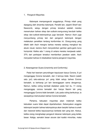 1. Pengaruh Mayoritas

Kelompok mempengaruhi anggotanya. Prinsip inilah yang
dipegang oleh dinamika kelompok. Peneliti lain, seperti Sherif dan
Newcomb,

setuju

dengan

prinsip

tersebut

setelah

mereka

menemukan bahwa sikap dan outlook orang-orang berubah ketika
sikap dan outlook kelompoknya juga berubah. Namun Asch juga
menyumbang prinsip

lain

dari pengaruh

kelompok dengan

melakukan penelitian tentang konformitas ini. Orang-orang yang
diteliti oleh Asch mengira bahwa mereka sedang mengikuti tes
akuisi visual, karena Asch menyodorkan gambar garis-garis lurus
horizontal. Ketika ada 1 orang di antara mereka menjawab salah,
37% dari partisipan tersebut memberikan jawaban salah. Asch
menyadari bahwa ini disebabkan karena pengaruh mayoritas.

2. Keseragaman Suara (Unanimity and Conformity)
Pada hari keenam perundingan keputusan kasus Corona, 9 juri
menganggap Corona bersalah, dan 3 lainnya tidak. Naomi (salah
satu juri) satu-satunya juri yang tidak setuju bahwa Corona
bersalah, ia berharap juri lain beranggapan sama dengannya.
Namun, ketika voting kembali diadakan pada hari itu, 11 orang
menganggap corona bersalah dan hanya Naomi lah yang
menganggap Corona tidak bersalah. Lalu pada voting berikutnya, ia
secepatnya memutuskan bahwa Corona bersalah.
Pertama,

kekuatan

mayoritas

akan

melemah

ketika

kebulatan suara tidak dapat dipertahankan. Kebanyakan anggota
kelompok berpikir bahwa kelompoknya akan berpikir bahwa ia aneh
dan irasional ketika keputusannya berbeda dari yang lain. Kedua,
ketika orang menghadapi pengaruh tekanan kelompok yang terlalu
besar. Ketiga, semakin besar ukuran dari koalisi minoritas, maka

Kunjungi kami di Apapunituzar.blogspot.com

 