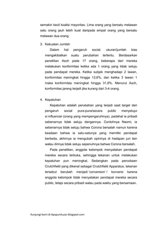 semakin kecil koalisi mayoritas. Lima orang yang bersatu melawan
satu orang jauh lebih kuat daripada empat orang yang bersatu
melawan dua orang.
3. Kekuatan Jumlah
Dalam

hal

mengakibatkan

pengaruh
suatu

social,

perubahan

ukuran/jumlah
tertentu.

bias

Berdasarkan

penelitian Asch pada 17 orang, beberapa dari mereka
melakukan konformitas ketika ada 1 orang yang tidak setuju
pada pendapat mereka. Ketika subjek menghadapi 2 lawan,
konformitas meningkat hingga 13,6%, dan ketika 3 lawan 1
maka konformitas meningkat hingga 31,8%. Menurut Asch,
konformitas jarang terjadi jika kurang dari 3-4 orang.

4. Kepatuhan
Kepatuhan adalah perubahan yang terjadi saat target dari
pengaruh

social

pura-pura/secara

public

menyetujui

si influencer (orang yang mempengaruhinya), padahal ia pribadi
sebenarnya tidak setuju dengannya. Contohnya Naomi, ia
sebenarnya tidak setuju bahwa Corona bersalah namun karena
keadaan bahwa ia satu-satunya yang memiliki pendapat
berbeda, akhirnya ia mengubah opininya di hadapan juri lain
walau dirinya tidak setuju sepenuhnya bahwa Corona bersalah.
Pada penelitian, anggota kelompok menyatakan pendapat
mereka secara terbuka, sehingga tekanan untuk melakukan
kepatuhan

pun

meningkat.

Sedangkan

pada

percobaan

Crutchfield yang dikenal sebagai Crutchfield Apparatus, tekanan
tersebut

berubah

menjadi „conversion‟ /

konversi

karena

anggota kelompok tidak menyatakan pendapat mereka secara
public, tetapi secara pribadi walau pada waktu yang bersamaan.

Kunjungi kami di Apapunituzar.blogspot.com

 