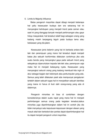 5. Limits to Majority Influence
Batas pengaruh mayoritas dapat dibagi menjadi beberapa
hal yaitu kesesuaian budaya dan era sekarang hal ini
menyangkut kehidupan yang menjadi trend pada zaman atau
saat ini yang dianggap banyak menjadi perbincangan atau gaya
hidup masyarakat, hal tersebut relatif bagi sebagian orang yang
kadang masih berpegang teguh pada budaya lama atau
kebiasaan yang dia jalani.

Kesesuaian jenis kelamin yang hal ini berbeda antara lakilaki dan perempuan yang mana hal tersebut dapat menjadi
batas jika sebuah konformitas dilakukan contohnya jika ada
suatu benda yang menyangkut gaya pada sebuah trend yang
selayaknya diperuntukan kepada laki-laki atau perempuan saja
maka hal ini menjadi batasyang nyata. Kesesuaian yang
menyangkut seluruh orang yang kadang membuat kita ingin di
akui sebagai bagian dari kelompok atau perkumpulan yang ada.
Semua yang telah dilakukan pasti ada mempunyai pengaturan
terlebih dalam sebuah tugas hal ini menjadikan sebuah identitas
yang mana ini harus di ikuti oleh orang-orang yang ada di
dalamnya.

Pengaruh

minoritas

ini

bisa

di

contohkan

dengan

konsistensinya dalam suatu rapat yang mana hal ini menjadi
pertimbangan semua orang pada kegiatan tersebut,status
minoritas juga dipertimbangkan dalam hal ini contoh jika dia
tidak menyetujui satu keputusan-keputusan dengan alasan yang
masuk akal dan berbobot dan pantas dapat dipertimbangkan hal
itu dapat menjadi pengaruh untuk mayoritas.

Kunjungi kami di Apapunituzar.blogspot.com

 