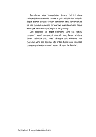 Complience

atau

kesepakatan

dimana

hal

ini

dapat

mempengaruhi seseorang untuk mengambil keputusan tetapi ini
dapat dilawan dengan sebuah perubahan atau conversion,hal
ini bisa menjadi penyebab berubahnya suatu keputusan dalam
kelompok karena adanya pengaruh yang datang
Dari beberapa sisi dapat dipandang yang kita ketahui
pengaruh sosial mempunyai dampak yang besar terutama
dalam kelompok atau suatu kalangan baik minoritas atau
mayoritas yang ada disekitar kita, entah dalam suatu kelompok
peer-group atau resmi seperti kelompok rapat dan lain-lain.

Kunjungi kami di Apapunituzar.blogspot.com

 