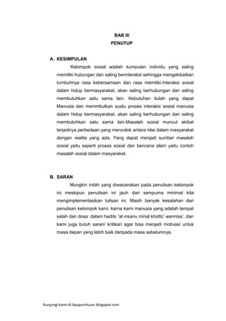 BAB III
PENUTUP

A. KESIMPULAN
Kelompok sosial adalah kumpulan individu yang saling
memiliki hubungan dan saling berinteraksi sehingga mengakibatkan
tumbuhnya rasa kebersamaan dan rasa memiliki.Interaksi sosial
dalam hidup bermasyarakat, akan saling berhubungan dan saling
membutuhkan satu sama lain. Kebutuhan itulah yang dapat
Manusia dan menimbulkan suatu proses interaksi sosial manusia
dalam hidup bermasyarakat, akan saling berhubungan dan saling
membutuhkan satu sama lain.Masalah sosial muncul akibat
terjadinya perbedaan yang mencolok antara nilai dalam masyarakat
dengan realita yang ada. Yang dapat menjadi sumber masalah
sosial yaitu seperti proses sosial dan bencana alam yaitu contoh
masalah sosial dalam masyarakat.

B. SARAN
Mungkin inilah yang diwacanakan pada penulisan kelompok
ini meskipun penulisan ini jauh dari sempurna minimal kita
mengimplementasikan tulisan ini. Masih banyak kesalahan dari
penulisan kelompok kami, karna kami manusia yang adalah tempat
salah dan dosa: dalam hadits “al insanu minal khotto‟ wannisa‟, dan
kami juga butuh saran/ kritikan agar bisa menjadi motivasi untuk
masa depan yang lebih baik daripada masa sebelumnya.

Kunjungi kami di Apapunituzar.blogspot.com

 