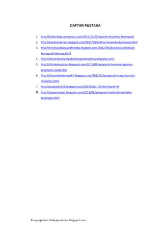 DAFTAR PUSTAKA
1. http://fadlandyta.wordpress.com/2010/11/05/sejarah-dinamika-kelompok/
2. http://kuliahitukeren.blogspot.com/2011/08/definisi-dinamika-kelompok.html
3. http://krishnaufalanugrahrobby.blogspot.com/2012/06/dinamika-kelompokkonsep-diri-konsep.html
4. http://dinamikakelompobimbingankonseling.blogspot.com/
5. http://ithinkeducation.blogspot.com/2012/04/pengaruh-keanekaragamankelompok-sosial.html
6. http://dinamikakelompok7.blogspot.com/2012/12/pengaruh-mayoritas-danminoritas.html
7. http://pudjiarto732.blogspot.com/2013/01/a_30.html?spref=bl

8. http://apapunituzar.blogspot.com/2013/09/pengaruh-sosial-dan-perilakukelompok.html

Kunjungi kami di Apapunituzar.blogspot.com

 