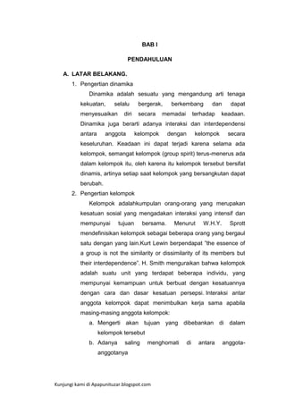 BAB I
PENDAHULUAN
A. LATAR BELAKANG.
1. Pengertian dinamika
Dinamika adalah sesuatu yang mengandung arti tenaga
kekuatan,

selalu

menyesuaikan

bergerak,

diri

secara

berkembang

memadai

dan

terhadap

dapat

keadaan.

Dinamika juga berarti adanya interaksi dan interdependensi
antara

anggota

kelompok

dengan

kelompok

secara

keseluruhan. Keadaan ini dapat terjadi karena selama ada
kelompok, semangat kelompok (group spirit) terus-menerus ada
dalam kelompok itu, oleh karena itu kelompok tersebut bersifat
dinamis, artinya setiap saat kelompok yang bersangkutan dapat
berubah.
2. Pengertian kelompok
Kelompok adalahkumpulan orang-orang yang merupakan
kesatuan sosial yang mengadakan interaksi yang intensif dan
mempunyai

tujuan

bersama.

Menurut

W.H.Y.

Sprott

mendefinisikan kelompok sebagai beberapa orang yang bergaul
satu dengan yang lain.Kurt Lewin berpendapat ”the essence of
a group is not the similarity or dissimilarity of its members but
their interdependence”. H. Smith menguraikan bahwa kelompok
adalah suatu unit yang terdapat beberapa individu, yang
mempunyai kemampuan untuk berbuat dengan kesatuannya
dengan cara dan dasar kesatuan persepsi. Interaksi antar
anggota kelompok dapat menimbulkan kerja sama apabila
masing-masing anggota kelompok:
a. Mengerti akan tujuan yang dibebankan di dalam
kelompok tersebut
b. Adanya

saling

menghomati

anggotanya

Kunjungi kami di Apapunituzar.blogspot.com

di

antara

anggota-

 