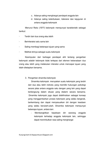 c. Adanya saling menghargai pendapat anggota lain
d. Adanya saling keterbukaan, toleransi dan kejujuran di
antara anggota kelompok
Menurut Reitz (1977) kelompok mempunyai karakteristik sebagai
berikut:
·

Terdiri dari dua orang atau lebih

·

Berinteraksi satu sama lain

·

Saling membagi beberapa tujuan yang sama

·

Melihat dirinya sebagai suatu kelompok
Kesimpulan dari berbagai pendapat ahli tentang pengertian

kelompok adalah kelompok tidak terlepas dari elemen keberadaan dua
orang atau lebih yang melakukan interaksi untuk mencapai tujuan yang
telah ditetapkan bersama.

3. Pengertian dinamika kelompok
Dinamika kelompok merupakan suatu kelompok yang terdiri
dari dua atau lebih individu yang memiliki hubungan psikologi
secara jelas antara anggota satu dengan yang lain yang dapat
berlangsung dalam situasi yang dialami secara bersama.
Dinamika kelompok juga dapat didefinisikan sebagai konsep
yang menggambarkan proses kelompok yang selalu bergerak,
berkembang dan dapat menyesuaikan diri dengan keadaan
yang selalu berubah-ubah. Dinamika kelompok mempunyai
beberapa tujuan, antara lain:
-

Membangkitkan

kepekaan

diri

seorang

anggota

kelompok terhadap anggota kelompok lain, sehingga
dapat menimbulkan rasa saling menghargai

Kunjungi kami di Apapunituzar.blogspot.com

 