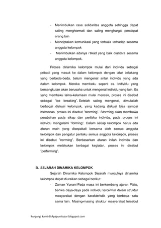 -

Menimbulkan rasa solidaritas anggota sehingga dapat
saling menghormati dan saling menghargai pendapat
orang lain

-

Menciptakan komunikasi yang terbuka terhadap sesama
anggota kelompok

-

Menimbulkan adanya i‟tikad yang baik diantara sesama
anggota kelompok.

Proses dinamika kelompok mulai dari individu sebagai
pribadi yang masuk ke dalam kelompok dengan latar belakang
yang berbeda-beda, belum mengenal antar individu yang ada
dalam kelompok. Mereka membeku seperti es. Individu yang
bersangkutan akan berusaha untuk mengenal individu yang lain. Es
yang membeku lama-kelamaan mulai mencair, proses ini disebut
sebagai

“ice

breaking”. Setelah

saling

mengenal,

dimulailah

berbagai diskusi kelompok, yang kadang diskusi bisa sampai
memanas, proses ini disebut ”storming”. Storming akan membawa
perubahan pada sikap dan perilaku individu, pada proses ini
individu mengalami ”forming”. Dalam setiap kelompok harus ada
aturan main yang disepakati bersama oleh semua anggota
kelompok dan pengatur perilaku semua anggota kelompok, proses
ini disebut ”norming”. Berdasarkan aturan inilah individu dan
kelompok melakukan berbagai kegiatan, proses ini disebut
”performing”.

B. SEJARAH DINAMIKA KELOMPOK
Sejarah Dinamika Kelompok Sejarah munculnya dinamika
kelompok dapat diuraikan sebagai berikut:
-

Zaman Yunani Pada masa ini berkembang ajaran Plato,
bahwa daya-daya pada individu tercermin dalam struktur
masyarakat dengan karakteristik yang berbeda satu
sama lain. Masing-masing struktur masyarakat tersebut

Kunjungi kami di Apapunituzar.blogspot.com

 