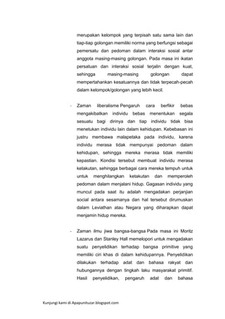 merupakan kelompok yang terpisah satu sama lain dan
tiap-tiap golongan memiliki norma yang berfungsi sebagai
pemersatu dan pedoman dalam interaksi sosial antar
anggota masing-masing golongan. Pada masa ini ikatan
persatuan dan interaksi sosial terjalin dengan kuat,
sehingga

masing-masing

golongan

dapat

mempertahankan kesatuannya dan tidak terpecah-pecah
dalam kelompok/golongan yang lebih kecil.

-

Zaman

liberalisme Pengaruh

mengakibatkan

individu

cara

bebas

menentukan

bebas

berfikir

segala

sesuatu bagi dirinya dan tiap individu tidak bisa
menetukan individu lain dalam kehidupan. Kebebasan ini
justru membawa malapetaka pada individu, karena
individu merasa tidak mempunyai pedoman dalam
kehidupan, sehingga mereka merasa tidak memiliki
kepastian. Kondisi tersebut membuat individu merasa
ketakutan, sehingga berbagai cara mereka tempuh untuk
untuk

menghilangkan

ketakutan

dan

memperoleh

pedoman dalam menjalani hidup. Gagasan individu yang
muncul pada saat itu adalah mengadakan perjanjian
social antara sesamanya dan hal tersebut dirumuskan
dalam Leviathan atau Negara yang diharapkan dapat
menjamin hidup mereka.

-

Zaman ilmu jiwa bangsa-bangsa Pada masa ini Moritz
Lazarus dan Stanley Hall memelopori untuk mengadakan
suatu penyelidikan terhadap bangsa primitive yang
memiliki ciri khas di dalam kehidupannya. Penyelidikan
dilakukan

terhadap

adat

dan

bahasa

rakyat

dan

hubungannya dengan tingkah laku masyarakat primitif.
Hasil

penyelidikan,

Kunjungi kami di Apapunituzar.blogspot.com

pengaruh

adat

dan

bahasa

 