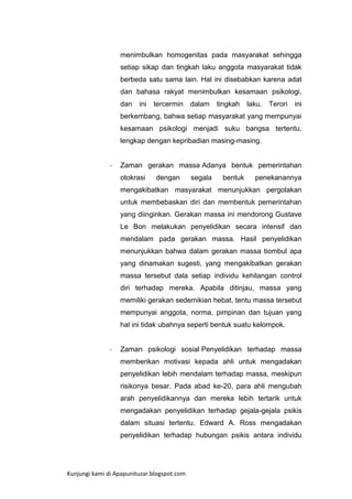 menimbulkan homogenitas pada masyarakat sehingga
setiap sikap dan tingkah laku anggota masyarakat tidak
berbeda satu sama lain. Hal ini disebabkan karena adat
dan bahasa rakyat menimbulkan kesamaan psikologi,
dan

ini

tercermin

dalam

tingkah

laku.

Terori

ini

berkembang, bahwa setiap masyarakat yang mempunyai
kesamaan psikologi menjadi suku bangsa tertentu,
lengkap dengan kepribadian masing-masing.

-

Zaman gerakan massa Adanya bentuk pemerintahan
otokrasi

dengan

segala

bentuk

penekanannya

mengakibatkan masyarakat menunjukkan pergolakan
untuk membebaskan diri dan membentuk pemerintahan
yang diinginkan. Gerakan massa ini mendorong Gustave
Le Bon melakukan penyelidikan secara intensif dan
mendalam pada gerakan massa. Hasil penyelidikan
menunjukkan bahwa dalam gerakan massa tiombul apa
yang dinamakan sugesti, yang mengakibatkan gerakan
massa tersebut dala setiap individu kehilangan control
diri terhadap mereka. Apabila ditinjau, massa yang
memiliki gerakan sedemikian hebat, tentu massa tersebut
mempunyai anggota, norma, pimpinan dan tujuan yang
hal ini tidak ubahnya seperti bentuk suatu kelompok.

-

Zaman psikologi sosial Penyelidikan terhadap massa
memberikan motivasi kepada ahli untuk mengadakan
penyelidikan lebih mendalam terhadap massa, meskipun
risikonya besar. Pada abad ke-20, para ahli mengubah
arah penyelidikannya dan mereka lebih tertarik untuk
mengadakan penyelidikan terhadap gejala-gejala psikis
dalam situasi tertentu. Edward A. Ross mengadakan
penyelidikan terhadap hubungan psikis antara individu

Kunjungi kami di Apapunituzar.blogspot.com

 