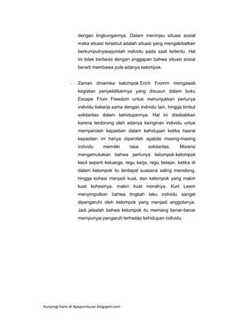 dengan lingkungannya. Dalam meninjau situasi sosial
maka situasi tersebut adalah situasi yang mengakibatkan
berkumpulnyasejumlah individu pada saat tertentu. Hal
ini tidak berbeda dengan anggapan bahwa situasi sosial
berarti membawa pula adanya kelompok.

-

Zaman dinamika kelompok Erich Fromm mengawali
kegiatan penyelidikannya yang disusun dalam buku
Escape From Freedom untuk menunjukkan perlunya
individu bekerja sama dengan individu lain, hingga timbul
solidaritas dalam kehidupannya. Hal ini disebabkan
karena terdorong oleh adanya keinginan individu untuk
memperoleh kepastian dalam kehidupan ketika hasrat
kepastian ini hanya diperoleh apabila masing-masing
individu

memiliki

rasa

solidaritas.

Moreno

mengemukakan bahwa perlunya kelompok-kelompok
kecil seperti keluarga, regu kerja, regu belajar, ketika di
dalam kelompok itu terdapat suasana saling menolong,
hingga kohesi menjadi kuat, dan kelompok yang makin
kuat kohesinya, makin kuat moralnya. Kurt Lewin
menyimpulkan bahwa tingkah laku individu sangat
dipengaruhi oleh kelompok yang menjadi anggotanya.
Jadi jelaslah bahwa kelompok itu memang benar-benar
mempunyai pengaruh terhadap kehidupan individu.

Kunjungi kami di Apapunituzar.blogspot.com

 