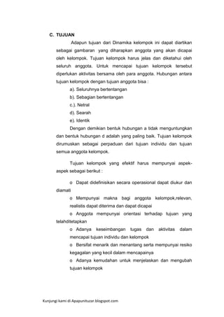 C. TUJUAN
Adapun tujuan dari Dinamika kelompok ini dapat diartikan
sebagai gambaran yang diharapkan anggota yang akan dicapai
oleh kelompok. Tujuan kelompok harus jelas dan diketahui oleh
seluruh anggota. Untuk mencapai tujuan kelompok tersebut
diperlukan aktivitas bersama oleh para anggota. Hubungan antara
tujuan kelompok dengan tujuan anggota bisa :
a). Seluruhnya bertentangan
b). Sebagian bertentangan
c.). Netral
d). Searah
e). Identik
Dengan demikian bentuk hubungan a tidak menguntungkan
dan bentuk hubungan d adalah yang paling baik. Tujuan kelompok
dirumuskan sebagai perpaduan dari tujuan individu dan tujuan
semua anggota kelompok.
Tujuan kelompok yang efektif harus mempunyai aspekaspek sebagai berikut :
o Dapat didefinisikan secara operasional dapat diukur dan
diamati
o Mempunyai makna bagi anggota kelompok,relevan,
realistis dapat diterima dan dapat dicapai
o Anggota mempunyai orientasi terhadap tujuan yang
telahditetapkan
o Adanya

keseimbangan

tugas

dan

aktivitas

dalam

mencapai tujuan individu dan kelompok
o Bersifat menarik dan menantang serta mempunyai resiko
kegagalan yang kecil dalam mencapainya
o Adanya kemudahan untuk menjelaskan dan mengubah
tujuan kelompok

Kunjungi kami di Apapunituzar.blogspot.com

 