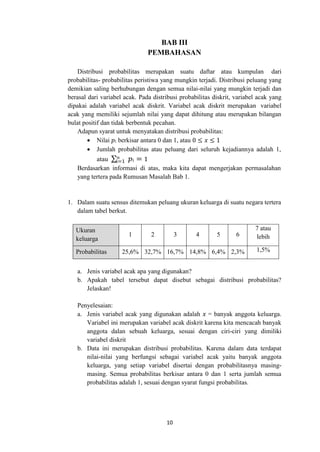 10
i=1
BAB III
PEMBAHASAN
Distribusi probabilitas merupakan suatu daftar atau kumpulan dari
probabilitas- probabilitas peristiwa yang mungkin terjadi. Distribusi peluang yang
demikian saling berhubungan dengan semua nilai-nilai yang mungkin terjadi dan
berasal dari variabel acak. Pada distribusi probabilitas diskrit, variabel acak yang
dipakai adalah variabel acak diskrit. Variabel acak diskrit merupakan variabel
acak yang memiliki sejumlah nilai yang dapat dihitung atau merupakan bilangan
bulat positif dan tidak berbentuk pecahan.
Adapun syarat untuk menyatakan distribusi probabilitas:
 Nilai 𝑝i berkisar antara 0 dan 1, atau 0 ≤ 𝑥 ≤ 1
 Jumlah probabilitas atau peluang dari seluruh kejadiannya adalah 1,
atau ∑𝑛 𝑝i = 1
Berdasarkan informasi di atas, maka kita dapat mengerjakan permasalahan
yang tertera pada Rumusan Masalah Bab 1.
1. Dalam suatu sensus ditemukan peluang ukuran keluarga di suatu negara tertera
dalam tabel berkut.
Ukuran
keluarga
1 2 3 4 5 6
7 atau
lebih
Probabilitas 25,6% 32,7% 16,7% 14,8% 6,4% 2,3% 1,5%
a. Jenis variabel acak apa yang digunakan?
b. Apakah tabel tersebut dapat disebut sebagai distribusi probabilitas?
Jelaskan!
Penyelesaian:
a. Jenis variabel acak yang digunakan adalah 𝑥 = banyak anggota keluarga.
Variabel ini merupakan variabel acak diskrit karena kita mencacah banyak
anggota dalan sebuah keluarga, sesuai dengan ciri-ciri yang dimiliki
variabel diskrit
b. Data ini merupakan distribusi probabilitas. Karena dalam data terdapat
nilai-nilai yang berfungsi sebagai variabel acak yaitu banyak anggota
keluarga, yang setiap variabel disertai dengan probabilitasnya masing-
masing. Semua probabilitas berkisar antara 0 dan 1 serta jumlah semua
probabilitas adalah 1, sesuai dengan syarat fungsi probabilitas.
 