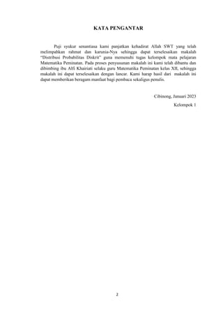 2
KATA PENGANTAR
Puji syukur senantiasa kami panjatkan kehadirat Allah SWT yang telah
melimpahkan rahmat dan karunia-Nya sehingga dapat terselesaikan makalah
“Distribusi Probabilitas Diskrit” guna memenuhi tugas kelompok mata pelajaran
Matematika Peminatan. Pada proses penyusunan makalah ini kami telah dibantu dan
dibimbing ibu Alfi Khairiati selaku guru Matematika Peminatan kelas XII, sehingga
makalah ini dapat terselesaikan dengan lancar. Kami harap hasil dari makalah ini
dapat memberikan beragam manfaat bagi pembaca sekaligus penulis.
Cibinong, Januari 2023
Kelompok 1
 