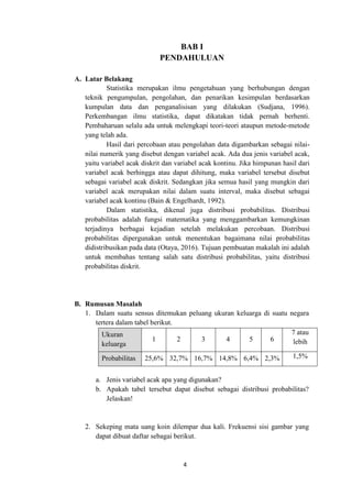 4
BAB I
PENDAHULUAN
A. Latar Belakang
Statistika merupakan ilmu pengetahuan yang berhubungan dengan
teknik pengumpulan, pengolahan, dan penarikan kesimpulan berdasarkan
kumpulan data dan penganalisisan yang dilakukan (Sudjana, 1996).
Perkembangan ilmu statistika, dapat dikatakan tidak pernah berhenti.
Pembaharuan selalu ada untuk melengkapi teori-teori ataupun metode-metode
yang telah ada.
Hasil dari percobaan atau pengolahan data digambarkan sebagai nilai-
nilai numerik yang disebut dengan variabel acak. Ada dua jenis variabel acak,
yaitu variabel acak diskrit dan variabel acak kontinu. Jika himpunan hasil dari
variabel acak berhingga atau dapat dihitung, maka variabel tersebut disebut
sebagai variabel acak diskrit. Sedangkan jika semua hasil yang mungkin dari
variabel acak merupakan nilai dalam suatu interval, maka disebut sebagai
variabel acak kontinu (Bain & Engelhardt, 1992).
Dalam statistika, dikenal juga distribusi probabilitas. Distribusi
probabilitas adalah fungsi matematika yang menggambarkan kemungkinan
terjadinya berbagai kejadian setelah melakukan percobaan. Distribusi
probabilitas dipergunakan untuk menentukan bagaimana nilai probabilitas
didistribusikan pada data (Otaya, 2016). Tujuan pembuatan makalah ini adalah
untuk membahas tentang salah satu distribusi probabilitas, yaitu distribusi
probabilitas diskrit.
B. Rumusan Masalah
1. Dalam suatu sensus ditemukan peluang ukuran keluarga di suatu negara
tertera dalam tabel berikut.
Ukuran
keluarga
1 2 3 4 5 6
7 atau
lebih
Probabilitas 25,6% 32,7% 16,7% 14,8% 6,4% 2,3% 1,5%
a. Jenis variabel acak apa yang digunakan?
b. Apakah tabel tersebut dapat disebut sebagai distribusi probabilitas?
Jelaskan!
2. Sekeping mata uang koin dilempar dua kali. Frekuensi sisi gambar yang
dapat dibuat daftar sebagai berikut.
 