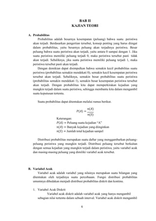 6
BAB II
KAJIAN TEORI
A. Probabilitas
Probabilitas adalah besarnya kesempatan (peluang) bahwa suatu peristiwa
akan terjadi. Berdasarkan pengertian tersebut, konsep penting yang harus diingat
dalam probabilitas, yaitu besarnya peluang akan terjadinya peristiwa. Besar
peluang bahwa suatu peristiwa akan terjadi, yaitu antara 0 sampai dengan 1. Jika
suatu peristiwa memiliki peluang terjadi 0, maka peristiwa tersebut pasti tidak
akan terjadi. Sebaliknya, jika suatu peristiwa memiliki peluang terjadi 1, maka
peristiwa tersebut pasti akan terjadi.
Dengan demikian dapat disimpulkan bahwa semakin kecil probabilitas suatu
peristiwa (probabilitas semakin mendekati 0), semakin kecil kesempatan peristiwa
tersebut akan terjadi. Sebaliknya, semakin besar probabilitas suatu peristiwa
(probabilitas semakin mendekati 1), semakin besar kesempatan peristiwa tersebut
akan terjadi. Dengan probabilitas kita dapat memperkirakan kejadian yang
mungkin terjadi dalam suatu peristiwa, sehingga membantu kita dalam mengambil
suatu keputusan tertentu.
Suatu probabilitas dapat ditentukan melalui rumus berikut.
𝑃(𝐴) =
𝑛(𝐴)
𝑛(𝑆)
Keterangan:
𝑃(𝐴) = Peluang suatu kejadian “A”
𝑛(𝐴) = Banyak kejadian yang diinginkan
𝑛(𝑆) = Jumlah total kejadian sampel
Distribusi probabilitas merupakan suatu daftar yang menggambarkan peluang-
peluang peristiwa yang mungkin terjadi. Distribusi peluang tersebut berkaitan
dengan semua kejadian yang mungkin terjadi dalam peristiwa, yaitu variabel acak
dan masing-masing peluang yang dimiliki variabel acak tersebut.
B. Variabel Acak
Variabel acak adalah variabel yang nilainya merupakan suatu bilangan yang
ditentukan oleh terjadinya suatu percobaaan. Fungsi distribusi probabilitas
umumnya dibedakan menjadi distribusi probabilitas diskrit dan kontinu.
1. Variabel Acak Diskrit
Variabel acak diskrit adalah variabel acak yang hanya mengambil
sebagian nilai tertentu dalam sebuah interval. Variabel acak diskrit mengambil
 