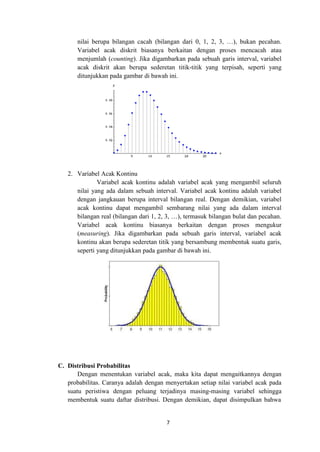 7
nilai berupa bilangan cacah (bilangan dari 0, 1, 2, 3, …), bukan pecahan.
Variabel acak diskrit biasanya berkaitan dengan proses mencacah atau
menjumlah (counting). Jika digambarkan pada sebuah garis interval, variabel
acak diskrit akan berupa sederetan titik-titik yang terpisah, seperti yang
ditunjukkan pada gambar di bawah ini.
2. Variabel Acak Kontinu
Variabel acak kontinu adalah variabel acak yang mengambil seluruh
nilai yang ada dalam sebuah interval. Variabel acak kontinu adalah variabel
dengan jangkauan berupa interval bilangan real. Dengan demikian, variabel
acak kontinu dapat mengambil sembarang nilai yang ada dalam interval
bilangan real (bilangan dari 1, 2, 3, …), termasuk bilangan bulat dan pecahan.
Variabel acak kontinu biasanya berkaitan dengan proses mengukur
(measuring). Jika digambarkan pada sebuah garis interval, variabel acak
kontinu akan berupa sederetan titik yang bersambung membentuk suatu garis,
seperti yang ditunjukkan pada gambar di bawah ini.
C. Distribusi Probabilitas
Dengan menentukan variabel acak, maka kita dapat mengaitkannya dengan
probabilitas. Caranya adalah dengan menyertakan setiap nilai variabel acak pada
suatu peristiwa dengan peluang terjadinya masing-masing variabel sehingga
membentuk suatu daftar distribusi. Dengan demikian, dapat disimpulkan bahwa
 