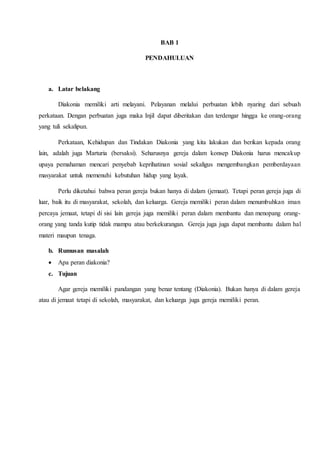 BAB 1
PENDAHULUAN
a. Latar belakang
Diakonia memiliki arti melayani. Pelayanan melalui perbuatan lebih nyaring dari sebuah
perkataan. Dengan perbuatan juga maka Injil dapat diberitakan dan terdengar hingga ke orang-orang
yang tuli sekalipun.
Perkataan, Kehidupan dan Tindakan Diakonia yang kita lakukan dan berikan kepada orang
lain, adalah juga Marturia (bersaksi). Seharusnya gereja dalam konsep Diakonia harus mencakup
upaya pemahaman mencari penyebab keprihatinan sosial sekaligus mengembangkan pemberdayaan
masyarakat untuk memenuhi kebutuhan hidup yang layak.
Perlu diketahui bahwa peran gereja bukan hanya di dalam (jemaat). Tetapi peran gereja juga di
luar, baik itu di masyarakat, sekolah, dan keluarga. Gereja memiliki peran dalam menumbuhkan iman
percaya jemaat, tetapi di sisi lain gereja juga memiliki peran dalam membantu dan menopang orang-
orang yang tanda kutip tidak mampu atau berkekurangan. Gereja juga juga dapat membantu dalam hal
materi maupun tenaga.
b. Rumusan masalah
 Apa peran diakonia?
c. Tujuan
Agar gereja memiliki pandangan yang benar tentang (Diakonia). Bukan hanya di dalam gereja
atau di jemaat tetapi di sekolah, masyarakat, dan keluarga juga gereja memiliki peran.
 