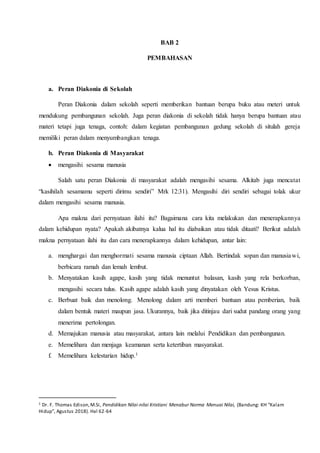BAB 2
PEMBAHASAN
a. Peran Diakonia di Sekolah
Peran Diakonia dalam sekolah seperti memberikan bantuan berupa buku atau meteri untuk
mendukung pembangunan sekolah. Juga peran diakonia di sekolah tidak hanya berupa bantuan atau
materi tetapi juga tenaga, contoh: dalam kegiatan pembangunan gedung sekolah di situlah gereja
memiliki peran dalam menyumbangkan tenaga.
b. Peran Diakonia di Masyarakat
 mengasihi sesama manusia
Salah satu peran Diakonia di masyarakat adalah mengasihi sesama. Alkitab juga mencatat
“kasihilah sesamamu seperti dirimu sendiri” Mrk 12:31). Mengasihi diri sendiri sebagai tolak ukur
dalam mengasihi sesama manusia.
Apa makna dari pernyataan ilahi itu? Bagaimana cara kita melakukan dan menerapkannya
dalam kehidupan nyata? Apakah akibatnya kalua hal itu diabaikan atau tidak ditaati? Berikut adalah
makna pernyataan ilahi itu dan cara menerapkannya dalam kehidupan, antar lain:
a. menghargai dan menghormati sesama manusia ciptaan Allah. Bertindak sopan dan manusiawi,
berbicara ramah dan lemah lembut.
b. Menyatakan kasih agape, kasih yang tidak menuntut balasan, kasih yang rela berkorban,
mengasihi secara tulus. Kasih agape adalah kasih yang dinyatakan oleh Yesus Kristus.
c. Berbuat baik dan menolong. Menolong dalam arti memberi bantuan atau pemberian, baik
dalam bentuk materi maupun jasa. Ukurannya, baik jika ditinjau dari sudut pandang orang yang
menerima pertolongan.
d. Memajukan manusia atau masyarakat, antara lain melalui Pendidikan dan pembangunan.
e. Memelihara dan menjaga keamanan serta ketertiban masyarakat.
f. Memelihara kelestarian hidup.1
1 Dr. F. Thomas Edison,M.Si, Pendidikan Nilai-nilai Kristiani Menabur Norma Menuai Nilai, (Bandung: KH “Kalam
Hidup”, Agustus 2018). Hal 62-64
 