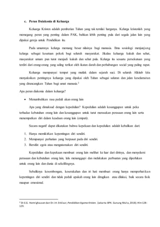 c. Peran Daiakonia di Keluarga
Keluarga Kristen adalah pemberian Tuhan yang tak ternilai harganya. Kelurga kristenlah yang
memegang peran yang penting dalam PAK, bahkan lebih penting pula dari segala jalan lain yang
dipakai gereja untuk Pendidikan itu.
Pada umumnya kelurga memang besar nilainya bagi manusia. Ilmu sosiologi menjunjung
kelurga sebagai kesatuan pokok bagi seluruh masyarakat. Jikalau keluarga kukuh dan sehat,
masyarakat umum pun turut menjadi kukuh dan sehat pula. Kelurga itu sesuatu persekutuan yang
terdiri dari orang-orang yang saling terikat oleh ikatan darah dan perhubungan social yang paling rapat.
Keluarga mempunyai tempat yang mutlak dalam sejarah suci. Di seluruh Alkitab kita
menyaksikan pentingnya keluarga yang dipakai oleh Tuhan sebagai saluran dan jalan keselamatan
yang dirancangkan Tuhan bagi umat manusia.2
Apa peran diakonia dalam keluarga?
 Menumbuhkan rasa peduli akan orang lain
Apa yang dimaksud dengan kepedulian? Kepedulian adalah kesanggupan untuk peka
terhadao kebutuhan orang lain dan kesanggupan untuk turut merasakan perasaan orang lain serta
menempatkan diri dalam keadaan orang lain (empati).
Secara negatif dapat dikatakan bahwa kepekaan dan kepedulian adalah kebalikan dari:
1. Hanya memikirkan kepentingan diri sendiri.
2. Mempunyai perhatian yang berpusat pada diri sendiri.
3. Bersifat egois atau mengutamakan diri sendiri.
Kepedulian dan kepekaan membuat orang lain melihat ke luar dari dirinya, dan menyelami
perasaan dan kebutuhan orang lain, lalu menanggapi dan melakukan perbuatan yang diperlukan
untuk orang lain dan dunia di sekelilingnya.
Sebaliknya kesombongan, keserakahan dan iri hati membuat orang hanya memperhatikan
kepentingan diri sendiri dan tidak peduli apakah orang lain dirugikan atau dilukai, baik secara fisik
maupun emosional.
2 Dr.E.G. Homrighausen dan Dr.I.H. Enklaar,Pendidikan Agama Kristen. (Jakarta:BPK. Gunung Mulia,2018).Hlm128-
129.
 