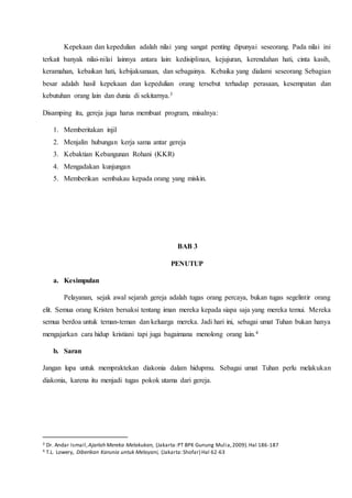 Kepekaan dan kepedulian adalah nilai yang sangat penting dipunyai seseorang. Pada nilai ini
terkait banyak nilai-nilai lainnya antara lain: kedisiplinan, kejujuran, kerendahan hati, cinta kasih,
keramahan, kebaikan hati, kebijaksanaan, dan sebagainya. Kebaika yang dialami seseorang Sebagian
besar adalah hasil kepekaan dan kepedulian orang tersebut terhadap perasaan, kesempatan dan
kebutuhan orang lain dan dunia di sekitarnya.3
Disamping itu, gereja juga harus membuat program, misalnya:
1. Memberitakan injil
2. Menjalin hubungan kerja sama antar gereja
3. Kebaktian Kebangunan Rohani (KKR)
4. Mengadakan kunjungan
5. Memberikan sembakau kepada orang yang miskin.
BAB 3
PENUTUP
a. Kesimpulan
Pelayanan, sejak awal sejarah gereja adalah tugas orang percaya, bukan tugas segelintir orang
elit. Semua orang Kristen bersaksi tentang iman mereka kepada siapa saja yang mereka temui. Mereka
semua berdoa untuk teman-teman dan keluarga mereka. Jadi hari ini, sebagai umat Tuhan bukan hanya
mengajarkan cara hidup kristiani tapi juga bagaimana menolong orang lain.4
b. Saran
Jangan lupa untuk mempraktekan diakonia dalam hidupmu. Sebagai umat Tuhan perlu melakukan
diakonia, karena itu menjadi tugas pokok utama dari gereja.
3 Dr. Andar Ismail,Ajarlah Mereka Melakukan, (Jakarta:PT BPK Gunung Mulia,2009).Hal 186-187
4 T.L. Lowery, Diberikan Karunia untuk Melayani, (Jakarta:Shofar) Hal 62-63
 