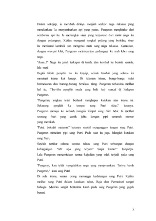 7
Dalam sekejap, ia merubah dirinya menjadi seekor naga raksasa yang
menakutkan. Ia menyemburkan api yang panas. Pangeran menghindar dari
semburan api itu. Ia menangkis sinar yang terpancar dari mulut naga itu
dengan pedangnya. Ketika mengenai pangkal pedang yang berkilau, sinar
itu memantul kembali dan mengenai mata sang naga raksasa. Kemudian,
dengan secepat kilat, Pangeran melemparkan pedangnya ke arah leher sang
naga.
"Aaaa..!" Naga itu jatuh terkapar di tanah, dan kembali ke bentuk semula,
lalu mati.
Begitu tubuh penyihir tua itu lenyap, semak berduri yang selama ini
menutupi istana ikut lenyap. Di halaman istana, bunga-bunga mulai
bermekaran dan burung-burung berkicau riang. Pangeran terkesima melihat
hal itu. Tiba-tiba penyihir muda yang baik hati muncul di hadapan
Pangeran.
“Pangeran, engkau telah berhasil menghapus kutukan atas istana ini.
Sekarang pergilah ke tempat sang Putri tidur," katanya.
Pangeran menuju ke sebuah ruangan tempat sang Putri tidur. Ia melihat
seorang Putri yang cantik jelita dengan pipi semerah mawar
yang merekah.
"Putri, bukalah matamu," katanya sambil mengenggam tangan sang Putri.
Pangeran mencium pipi sang Putri. Pada saat itu juga, hilanglah kutukan
sang Putri.
Setelah tertidur selama seratus tahun, sang Putri terbangun dengan
kebingungan. "Ah! apa yang terjadi? Siapa kamu?” Tanyanya.
Lalu Pangeran menceritakan semua kejadian yang telah terjadi pada sang
Putri.
"Pangeran, kau telah mengalahkan naga yang menyeramkan. Terima kasih
Pangeran," kata sang Putri.
Di aula istana, semua orang menunggu kedatangan sang Putri. Ketika
melihat sang Putri dalam keadaan sehat, Raja dan Permaisuri sangat
bahagia. Mereka sangat berterima kasih pada sang Pangeran yang gagah
berani.
 