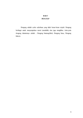 9
BAB 3
PENUTUP
Dongeng adalah cerita sederhana yang tidak benar-benar terjadi. Dongeng
berfungsi untuk menyampaikan moral (mendidik) dan juga menghibur. Jenis-jenis
dongeng diantaranya adalah : Dongeng binatang/fabel, Dongeng biasa, Dongeng
lelucon.
 