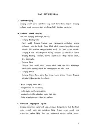 1
BAB 1 PENDAHULUAN
A. Definisi Dongeng
Dongeng adalah cerita sederhana yang tidak benar-benar terjadi. Dongeng
berfungsi untuk menyampaikan moral (mendidik) dan juga menghibur.
B. Jenis dan Ciri-ciri Dongeng
Jenis-jenis dongeng diantaranya adalah :
• Dongeng binatang/fabel
Fabel adalah dongeng binatang yang mengandung pendidikan tentang
perbuatan baik dan buruk. Dalam fabel, tokoh binatang berperilaku seperti
manusia. Hal tersebut menggambarkan watak dan budi pekeri manusia.
Dongeng Kancil dan Buaya,dan Kucing Bersepatu Bot merupakan contoh
dongeng binatang. Biasanya, mereka digambarkan sebagai hewan cerdik,
licik, dan jenaka.
• Dongeng biasa
Dongeng biasa adalah cerita tentang tokoh suka dan duka. Contohnya
adalah cerita Bawang Merah dan Bawang Putih dan Jaka Tarub.
• Dongeng lelucon
Dongeng lelucon berisi cerita lucu tetang tokoh tertentu. Contoh dongeng
ini yaitu Si Kabayan dari Jawa Barat.
Ciri-ciri dongeng antara lain :
• menggunakan alur sederhana;
• cerita singkat dan bergerak cepat;
• karakter tokoh tidak diuraikan secara rinci; dan
• ditulis seperti gaya penceritaan secara lisan.
C. Perbedaan Dongeng dan Legenda
Dongeng, merupakan suatu kisah yang di angkat dari pemikiran fiktif dan kisah
nyata, menjadi suatu alur perjalanan hidup dengan pesan moral, yang
mengandung makna hidup dan cara berinteraksi dengan mahluk lainnya.
 