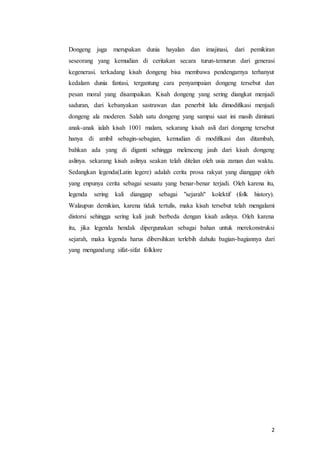 2
Dongeng juga merupakan dunia hayalan dan imajinasi, dari pemikiran
seseorang yang kemudian di ceritakan secara turun-temurun dari generasi
kegenerasi. terkadang kisah dongeng bisa membawa pendengarnya terhanyut
kedalam dunia fantasi, tergantung cara penyampaian dongeng tersebut dan
pesan moral yang disampaikan. Kisah dongeng yang sering diangkat menjadi
saduran, dari kebanyakan sastrawan dan penerbit lalu dimodifikasi menjadi
dongeng ala moderen. Salah satu dongeng yang sampai saat ini masih diminati
anak-anak ialah kisah 1001 malam, sekarang kisah asli dari dongeng tersebut
hanya di ambil sebagin-sebagian, kemudian di modifikasi dan ditambah,
bahkan ada yang di diganti sehingga melenceng jauh dari kisah dongeng
aslinya. sekarang kisah aslinya seakan telah ditelan oleh usia zaman dan waktu.
Sedangkan legenda(Latin legere) adalah cerita prosa rakyat yang dianggap oleh
yang enpunya cerita sebagai sesuatu yang benar-benar terjadi. Oleh karena itu,
legenda sering kali dianggap sebagai "sejarah" kolektif (folk history).
Walaupun demikian, karena tidak tertulis, maka kisah tersebut telah mengalami
distorsi sehingga sering kali jauh berbeda dengan kisah aslinya. Oleh karena
itu, jika legenda hendak dipergunakan sebagai bahan untuk merekonstruksi
sejarah, maka legenda harus dibersihkan terlebih dahulu bagian-bagiannya dari
yang mengandung sifat-sifat folklore
 