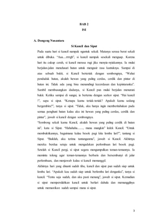 3
BAB 2
ISI
A. Dongeng Nusantara
Si Kancil dan Siput
Pada suatu hari si kancil nampak ngantuk sekali. Matanya serasa berat sekali
untuk dibuka. “Aaa....rrrrgh”, si kancil nampak sesekali menguap. Karena
hari itu cukup cerah, si kancil merasa rugi jika menyia-nyiakannya. Ia mulai
berjalan-jalan menelusuri hutan untuk mengusir rasa kantuknya. Sampai di
atas sebuah bukit, si Kancil berteriak dengan sombongnya, “Wahai
penduduk hutan, akulah hewan yang paling cerdas, cerdik dan pintar di
hutan ini. Tidak ada yang bisa menandingi kecerdasan dan kepintaranku”.
Sambil membusungkan dadanya, si Kancil pun mulai berjalan menuruni
bukit. Ketika sampai di sungai, ia bertemu dengan seekor siput. “Hai kancil
!”, sapa si siput. “Kenapa kamu teriak-teriak? Apakah kamu sedang
bergembira?”, tanya si siput. “Tidak, aku hanya ingin memberitahukan pada
semua penghuni hutan kalau aku ini hewan yang paling cerdas, cerdik dan
pintar”, jawab si kancil dengan sombongnya.
“Sombong sekali kamu Kancil, akulah hewan yang paling cerdik di hutan
ini”, kata si Siput. “Hahahaha......., mana mungkin” ledek Kancil. “Untuk
membuktikannya, bagaimana kalau besok pagi kita lomba lari?”, tantang si
Siput. “Baiklah, aku terima tantanganmu”, jawab si Kancil. Akhirnya
mereka berdua setuju untuk mengadakan perlombaan lari besok pagi.
Setelah si Kancil pergi, si siput segera mengumpulkan teman-temannya. Ia
meminta tolong agar teman-temannya berbaris dan bersembunyi di jalur
perlombaan, dan menjawab kalau si kancil memanggil.
Akhirnya hari yang dinanti sudah tiba, kancil dan siput pun sudah siap untuk
lomba lari. “Apakah kau sudah siap untuk berlomba lari denganku”, tanya si
kancil. “Tentu saja sudah, dan aku pasti menang”, jawab si siput. Kemudian
si siput mempersilahkan kancil untuk berlari dahulu dan memanggilnya
untuk memastikan sudah sampai mana si siput.
 
