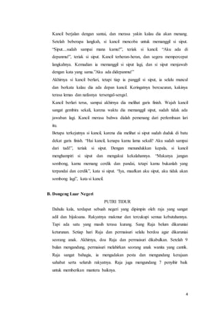 4
Kancil berjalan dengan santai, dan merasa yakin kalau dia akan menang.
Setelah beberapa langkah, si kancil mencoba untuk memanggil si siput.
“Siput....sudah sampai mana kamu?”, teriak si kancil. “Aku ada di
depanmu!”, teriak si siput. Kancil terheran-heran, dan segera mempercepat
langkahnya. Kemudian ia memanggil si siput lagi, dan si siput menjawab
dengan kata yang sama.”Aku ada didepanmu!”
Akhirnya si kancil berlari, tetapi tiap ia panggil si siput, ia selalu muncul
dan berkata kalau dia ada depan kancil. Keringatnya bercucuran, kakinya
terasa lemas dan nafasnya tersengal-sengal.
Kancil berlari terus, sampai akhirnya dia melihat garis finish. Wajah kancil
sangat gembira sekali, karena waktu dia memanggil siput, sudah tidak ada
jawaban lagi. Kancil merasa bahwa dialah pemenang dari perlombaan lari
itu.
Betapa terkejutnya si kancil, karena dia melihat si siput sudah duduk di batu
dekat garis finish. “Hai kancil, kenapa kamu lama sekali? Aku sudah sampai
dari tadi!”, teriak si siput. Dengan menundukkan kepala, si kancil
menghampiri si siput dan mengakui kekalahannya. “Makanya jangan
sombong, kamu memang cerdik dan pandai, tetapi kamu bukanlah yang
terpandai dan cerdik”, kata si siput. “Iya, maafkan aku siput, aku tidak akan
sombong lagi”, kata si kancil.
B. Dongeng Luar Negeri
PUTRI TIDUR
Dahulu kala, terdapat sebuah negeri yang dipimpin oleh raja yang sangat
adil dan bijaksana. Rakyatnya makmur dan tercukupi semua kebutuhannya.
Tapi ada satu yang masih terasa kurang. Sang Raja belum dikaruniai
keturunan. Setiap hari Raja dan permaisuri selalu berdoa agar dikaruniai
seorang anak. Akhirnya, doa Raja dan permaisuri dikabulkan. Setelah 9
bulan mengandung, permaisuri melahirkan seorang anak wanita yang cantik.
Raja sangat bahagia, ia mengadakan pesta dan mengundang kerajaan
sahabat serta seluruh rakyatnya. Raja juga mengundang 7 penyihir baik
untuk memberikan mantera baiknya.
 