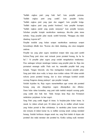 5
"Jadilah engkau putri yang baik hati", kata penyihir pertama.
"Jadilah engkau putri yang cantik", kata penyihir kedua.
"Jadilah engkau putri yang jujur dan anggun", kata penyihir ketiga.
"Jadilah engkau putri yang pandai berdansa", kata penyihir keempat.
"Jadilah engkau putrid yang panda menyanyi," kata penyihir keenam.
Sebelum penyihir ketujuh memberikan mantranya, tiba-tiba pintu istana
terbuka. Sang penyihir jahat masuk sambil berteriak, "Mengapa aku tidak
diundang kepesta ini?".
Penyihir terakhir yang belum sempat memberikan mantranya sempat
bersembunyi dibalik tirai. "Karena aku tidak diundang, aku akan mengutuk
anakmu.
Penyihir tua yang jahat segera mendekati tempat tidur sang putri sambil
berkata,"Sang putri akan mati tertusuk jarum pemintal benang, ha ha ha
ha!..". Si penyihir jahat segera pergi setelah mengeluarkan kutukannya.
Para undangan terkejut mendengar kutukan sang penyihir jahat itu. Raja dan
permaisuri menangis sedih. Pada saat itu, muncullah penyihir baik yang
ketujuh, "Jangan khawatir, aku bisa meringankan kutukan penyihir jahat.
Sang putri tidak akan wafat, ia hanya akan tertidur selama 100 tahun setelah
terkena jarum pemintal benang, dan ia akan terbangun kembali setelah
seorang Pangeran datang padanya", ujar penyihir ketujuh.
Setelah kejadian itu, Raja segera memerintahkan agar semua alat pemintal
benang yang ada dinegerinya segera dikumpulkan dan dibakar.
Enam belas tahun kemudian, sang putri telah tumbuh menjadi seorang gadis
yang cantik dan baik hati. Tidak berapa lama Raja dan Permaisuri
melakukan perjalanan ke luar negeri.
Sang Putri yang cantik tinggal di istana. Ia berjalan-jalan keluar istana. Ia
masuk ke dalam sebuah puri. Di dalam puri itu, ia melihat sebuah kamar
yang belum pernah ia lihat sebelumnya. Ia membuka pintu kamar tersebut
dan ternyata di dalam kamar itu, ia melihat seorang nenek sedang memintal
benang. Setelah berbicara dengan nenek tua, sang Putri duduk di depan alat
pemintal dan mulai memutar alat pemintal itu. Ketika sedang asyik memutar
 