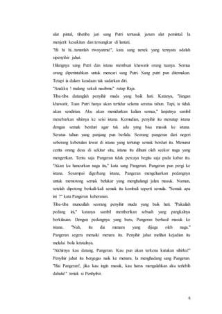 6
alat pintal, tibatiba jari sang Putri tertusuk jarum alat pemintal. Ia
menjerit kesakitan dan tersungkur di lantati.
"Hi hi hi...tamatlah riwayatmu!", kata sang nenek yang ternyata adalah
sipenyihir jahat.
Hilangnya sang Putri dan istana membuat khawatir orang tuanya. Semua
orang diperintahkan untuk mencari sang Putri. Sang putri pun ditemukan.
Tetapi ia dalam keadaan tak sadarkan diri.
"Anakku ! malang sekali nasibmu" ratap Raja.
Tiba-tiba datanglah penyihir muda yang baik hati. Katanya, "Jangan
khawatir, Tuan Putri hanya akan tertidur selama seratus tahun. Tapi, ia tidak
akan sendirian. Aku akan menidurkan kalian semua," lanjutnya sambil
menebarkan sihirnya ke seisi istana. Kemudian, penyihir itu menutup istana
dengan semak berduri agar tak ada yang bisa masuk ke istana.
Seratus tahun yang panjang pun berlalu. Seorang pangeran dari negeri
seberang kebetulan lewat di istana yang tertutup semak berduri itu. Menurut
cerita orang desa di sekitar situ, istana itu dihuni oleh seekor naga yang
mengerikan. Tentu saja Pangeran tidak percaya begitu saja pada kabar itu.
"Akan ku hancurkan naga itu," kata sang Pangeran. Pangeran pun pergi ke
istana. Sesampai digerbang istana, Pangeran mengeluarkan pedangnya
untuk memotong semak belukar yang menghalangi jalan masuk. Namun,
setelah dipotong berkali-kali semak itu kembali seperti semula. "Semak apa
ini ?" kata Pangeran keheranan.
Tiba-tiba muncullah seorang penyihir muda yang baik hati. "Pakailah
pedang ini," katanya sambil memberikan sebuah yang pangkalnya
berkilauan. Dengan pedangnya yang baru, Pangeran berhasil masuk ke
istana. "Nah, itu dia menara yang dijaga oleh naga."
Pangeran segera menaiki menara itu. Penyihir jahat melihat kejadian itu
melalui bola kristalnya.
"Akhirnya kau datang, Pangeran. Kau pun akan terkena kutukan sihirku!"
Penyihir jahat itu bergegas naik ke menara. Ia menghadang sang Pangeran.
"Hai Pangeran!, jika kau ingin masuk, kau harus mengalahkan aku terlebih
dahulu!" teriak si Penhyihir.
 