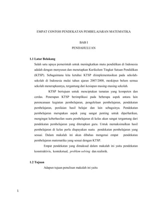 EMPAT CONTOH PENDEKATAN PEMBELAJARAN MATEMATIKA


                                          BAB I
                                    PENDAHULUAN


    1.1 Latar Belakang
       Salah satu upaya pemerintah untuk meningkatkan mutu pendidikan di Indonesia
       adalah dengan menyusun dan menetapkan Kurikulum Tingkat Satuan Pendidikan
       (KTSP). Sebagaimana kita ketahui KTSP diimplementasikan pada sekolah-
       sekolah di Indonesia mulai tahun ajaran 2007/2008, meskipun belum semua
       sekolah menerapkannya, tergantung dari kesiapan masing-masing sekolah.
                  KTSP bertujuan untuk menciptakan tamatan yang kompeten dan
       cerdas. Penerapan KTSP berimplikasi pada beberapa aspek antara lain
       perencanaan kegiatan pembelajaran, pengelolaan pembelajaran, pendekatan
       pembelajaran, penilaian hasil belajar dan lain sebagainya. Pendekatan
       pembelajaran merupakan aspek yang sangat penting untuk diperhatikan,
       mengingat keberhasilan suatu pembelajaran di kelas akan sangat tergantung dari
       pendekatan pembelajaran yang diterapkan guru. Untuk memaksimalkan hasil
       pembelajaran di kelas perlu diupayakan suatu pendekatan pembelajaran yang
       sesuai. Dalam makalah ini akan dibahas mengenai empat              pendekatan
       pembelajaran matematika yang sesuai dengan KTSP.
              Empat pendekatan yang dimaksud dalam makalah ini yaitu pendekatan
       konstruktivis, kontekstual, problem solving dan realistik.


    1.2 Tujuan
              Adapun tujuan penulisan makalah ini yaitu




1
 