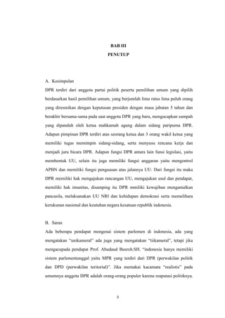 BAB III
PENUTUP

A. Kesimpulan
DPR terdiri dari anggota partai politik peserta pemilihan umum yang dipilih
berdasarkan hasil pemilihan umum, yang berjumlah lima ratus lima puluh orang
yang diresmikan dengan keputusan presiden dengan masa jabatan 5 tahun dan
berakhir bersama-sama pada saat anggota DPR yang baru, mengucapkan sumpah
yang dipanduh oleh ketua mahkamah agung dalam sidang paripurna DPR.
Adapun pimpinan DPR terdiri atas seorang ketua dan 3 orang wakil ketua yang
memiliki tugas memimpin sidang-sidang, serta menyusu rencana kerja dan
menjadi juru bicara DPR. Adapun fungsi DPR antara lain funsi legislasi, yaitu
membentuk UU, selain itu juga memiliki fungsi anggaran yaitu mengontrol
APBN dan memiliki fungsi penguasan atas jalannya UU. Dari fungsi itu maka
DPR memiliki hak mengajukan rancangan UU, mengajukan usul dan pendapat,
memiliki hak imunitas, disamping itu DPR mmiliki kewajiban mengamalkan
pancasila, melaksanakan UU NRI dan kehidupan demokrasi serta memelihara
kerukunan nasional dan keutuhan negara kesatuan republik indonesia.

B. Saran
Ada beberapa pendapat mengenai sistem parlemen di indonesia, ada yang
mengatakan “unikameral” ada juga yang mengatakan “tiikameral”, tetapi jika
mengacupada pendapat Prof. Abudaud Busroh.SH. “indonesia hanya memiliki
sistem parlementunggal yaitu MPR yang terdiri dari DPR (perwakilan politik
dan DPD (perwakilan teritorial)”. Jika memakai kacamata “realistis” pada
umumnya anggota DPR adalah orang-orang populer karena reaputasi politiknya.

ii

 