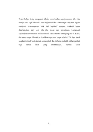 Tetapi belum tentu menguasai tehnik pemerintahan, perekonomian dll. Jika
ditinjau dari segi “idealisis” dan “legitimasi etis” seharusnya kebijakan negara
mengenai ketatanegaraan baik dari legislatif maupun eksekutif harus
dipertanyakan

dari

segi

nilai-nilai

moral

dan

kepantasan.

Mengingat

Kesempurnaan bukanlah milik manusia, selaku hamba tuhan yang dho’if. Kritik
dan saran sangat diharapkan demi kesempurnaan karya tulis ini, Tak lupa kami
ucapkan terimah kasih kepada semua pihak dan berharap makalah ini bermanfaat
bagi

semua

insan

yang

membacanya.

ii

Terima

kasih

 